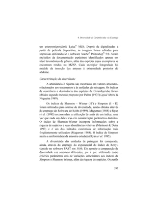 9. Diversidade de Cerambycidae na Caatinga
397
um estereomicroscópio Leica®
MZ6. Depois de digitalizadas a
partir de película diapositiva, as imagens foram editadas para
impressão utilizando-se o software Adobe®
Photoshop®
5.0. Foram
excluídos da documentação espécimes identificados apenas em
nível taxonômico de gênero, além das espécies cujos exemplares se
encontram retidos no MZSP. Cada exemplar fotografado foi
medido da inserção das antenas à extremidade posterior do
abdome.
Caracterização da diversidade
A abundância e riqueza são mostradas em valores absolutos,
relacionados aos tratamentos e às unidades de paisagem. Os índices
de ocorrência e dominância das espécies de Cerambycidae foram
obtidos segundo método proposto por Palma (1975) (apud Abreu &
Nogueira 1989).
Os índices de Shannon – Wiener (H’) e Simpson (1 - D)
foram utilizados para análise de diversidade, sendo obtidos através
do emprego do Software de Krebs (1989). Magurran (1988) e Ryan
et al. (1995) recomendam a utilização de mais de um índice, uma
vez que cada um deles leva em consideração parâmetros distintos.
O índice de Shannon-Wiener incorpora informações sobre a
riqueza de espécies e suas abundâncias relativas (Marinoni & Dutra
1997) e é um dos métodos estatísticos de informação mais
freqüentemente utilizados (Magurran 1988). O índice de Simpson
avalia a uniformidade da amostra estudada (Ryan et al. 1995).
A diversidade das unidades de paisagem foi comparada,
ainda, através do emprego do exponencial do índice de Renyi,
contido no software PAST ver. 0.86. Ele permite a comparação da
diversidade em amostras diferentes, par a par, utilizando como
critérios parâmetros alfa de variações semelhantes aos índices de
Simpson e Shannon-Wiener, além da riqueza de espécies. Os perfis
 