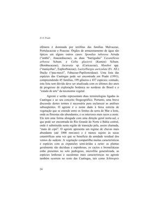 D. E. Prado
24
efêmera é dominada por terófitas das famílias Malvaceae,
Portulacaceae e Poaceae. Órgãos de armazenamento de água são
típicos em alguns outros casos: Spondias tuberosa Arruda
(“umbú”, Anacardiaceae), as duas “barrigudas” Cavanillesia
arborea Schum. e Ceiba glaziovii (Kuntze) Schum.
(Bombacaceae), Jacaratia sp. (Caricaceae), Manihot spp.
(“maniçobas”, Euphorbiaceae), Luetzelburgia auriculata (Fr. All.)
Ducke (“pau-mocó”, Fabaceae-Papilionoideae). Uma lista das
espécies das Caatingas pode ser encontrada em Prado (1991),
compreendendo 45 famílias, 199 gêneros e 437 espécies; contudo,
esta lista sem dúvida deve ser atualizada com os últimos dez anos
de progresso de exploração botânica no nordeste do Brasil e o
“estado de arte” da taxonomia vegetal.
Agreste e sertão representam duas terminologias ligadas às
Caatingas e ao seu conceito fitogeográfico. Portanto, uma breve
discussão destes termos é necessária para esclarecer as análises
subseqüentes. O agreste é o nome dado à faixa estreita de
vegetação que se estende entre os limites da serra do Mar a leste,
onde as florestas são abundantes, e os interiores mais secos a oeste.
Ela tem uma forma alongada com uma direção geral norte-sul, e
que pode ser encontrada do Rio Grande do Norte à Bahia central,
onde é substituída nesta região de transição pela, assim chamada,
“mata de cipó”. O agreste apresenta um regime de chuvas mais
abundante (até 1000 mm/ano) e é menos sujeito às secas
catastróficas uma vez que se beneficia da umidade residual dos
ventos do sudeste. A vegetação compartilha muitas características
e espécies com as expansões semi-áridas a oeste: as plantas
geralmente são decíduas e espinhosas, os cactos e bromeliáceas
estão presentes no solo pedregoso, microfilia generalizada, as
espécies lenhosas e suculentas mais características no agreste
também ocorrem no resto das Caatingas, tais como Schinopsis
 