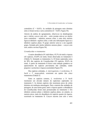 9. Diversidade de Cerambycidae na Caatinga
405
contraforte (C = 0,653). As unidades de paisagem mais distintas
entre si foram ravina e serra contraforte (C = 0,053; Figura 54).
Através da análise de agrupamento, observa-se no dendrograma
que o núcleo canyon sem solo – serra escarpa uniu-se ao núcleo
serra contraforte – tabuleiro arenoso ciliar; a estes dois núcleos
ligou-se tabuleiro argiloso ciliar, e todo este subconjunto ligou-se a
tabuleiro argiloso plano. O grupo anterior uniu-se a um segundo
grupo, formado pelo núcleo tabuleiro arenoso plano – canyon com
solo, unido a ravina (Figura 54).
Cerambycidae vs tratamentos
A maior abundância (91 indivíduos, 43,3% do total) e riqueza
(42 espécies, 63,64% do total), foram observadas no tratamento I
(Tabela 5). Somando os tratamentos I e II foram capturadas cerca
de 90% das espécies de Cerambycidae (59 espécies, 89,4% do
total). A partir do tratamento II houve uma redução gradativa no
aparecimento de espécies previamente não coletadas, sendo
pequeno o acréscimo à riqueza acumulada (Figura 55).
Das espécies coletadas, A. interrogationis, L nordestinus, N.
bucki e T. megacephala, ocorreram em quatro dos cinco
tratamentos (Tabela 5).
Entre as espécies comuns, L. nordestinus e N. bucki
mostraram um elevado número de espécimes capturados no
tratamento I. As demais espécies não mostraram picos de coleta
distintos em nenhuma amostragem. Para a maioria das unidades de
paisagem, de uma forma geral, tanto a riqueza quanto a abundância
de Cerambycidae foram mais pronunciadas no tratamento I. Em
tabuleiro arenoso plano e tabuleiro argiloso plano, no entanto, os
maiores picos, tanto de abundância de espécies quanto de riqueza,
ocorreram no tratamento II. Canyon encosta com solo e serra
 