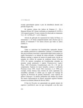A. C. D. Maia et al.
414
escarpa apresentaram apenas o pico de abundância durante este
período (Figura 56).
Os maiores valores dos índices de Simpson (1 - D) e
Shannon-Wiener (H’) foram verificados no tratamento II, 0,9538 e
3,26 respectivamente. O outro extremo foi observado no tratamento
V (1 - D = 0,7958 e H’ = 1,813; Tabela 6).
Através da aplicação do exponencial do índice de Renyi, os
tratamentos I e II foram comparativamente mais diversos que os
demais. O tratamento V foi menos diverso que todos os outros
(Tabela 7).
Discussão
Todos os espécimes de Cerambycidae capturados durante
este trabalho pertencem às subfamílias Lamiinae e Cerambycinae,
fato provavelmente associado à representatividade destes grupos na
região Neotropical e ao método de coleta utilizado. A armadilha
Malaise restringe a captura de insetos de grande porte, devido ao
tamanho do orifício de entrada do recipiente coletor (Townes
1972). Os maiores exemplares de Cerambycidae coletados no
presente estudo pertencem à espécie Psygmatocerus wagleri
Perty, 1828 (Torneutini, Cerambycinae) com 36 e 38 mm de
comprimento. Espécies de maior tamanho, comuns à subfamília
Prioninae (Lima 1955, Arnett 1963, Lawrence et al. 1999), por
exemplo, teriam chances mais remotas de serem capturadas nas
armadilhas utilizadas. É sabido que na região da Caatinga há
registros de Prioninae de grandes dimensões, como espécies do
gênero Callipogon. As demais subfamílias não obtidas nas coletas
são menos representativas no Brasil, possuindo registros bastante
escassos no nordeste (Monné & Hovore 2001).
O fato de Oreodera ter apresentado um grande número de
espécies é justificável, uma vez que corresponde a um dos mais
 