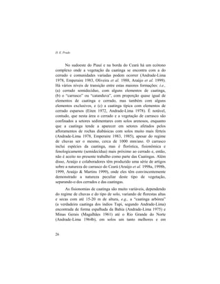 D. E. Prado
26
No sudoeste do Piauí e na borda do Ceará há um ecótono
complexo onde a vegetação da caatinga se encontra com a do
cerrado e comunidades variadas podem ocorrer (Andrade-Lima
1978, Emperaire 1983, Oliveira et al. 1988, Araújo et al. 1999).
Há vários níveis de transição entre estas maiores formações: i.e.,
(a) cerrado semidecíduo, com alguns elementos de caatinga,
(b) o “carrasco” ou “catanduva”, com proporção quase igual de
elementos de caatinga e cerrado, mas também com alguns
elementos exclusivos, e (c) a caatinga típica com elementos de
cerrado esparsos (Eiten 1972, Andrade-Lima 1978). É notável,
contudo, que nesta área o cerrado e a vegetação de carrasco são
confinados a setores sedimentares com solos arenosos, enquanto
que a caatinga tende a aparecer em setores afetados pelos
afloramentos de rochas diabásicas com solos muito mais férteis
(Andrade-Lima 1978, Emperaire 1983, 1985), apesar do regime
de chuvas ser o mesmo, cerca de 1000 mm/ano. O carrasco
inclui espécies da caatinga, mas é florística, fisionômica e
fenologicamente (semidecídua) mais próximo ao cerrado e, então,
não é aceito no presente trabalho como parte das Caatingas. Além
disso, Araújo e colaboradores têm produzido uma série de artigos
sobre a natureza do carrasco do Ceará (Araújo et al. 1998a, 1998b,
1999, Araújo & Martins 1999), onde eles têm convincentemente
demonstrado a natureza peculiar deste tipo de vegetação,
separando-o dos cerrados e das caatingas.
As fisionomias de caatinga são muito variáveis, dependendo
do regime de chuvas e do tipo de solo, variando de florestas altas
e secas com até 15-20 m de altura, e.g., a “caatinga arbórea”
(a verdadeira caatinga dos índios Tupi, segundo Andrade-Lima)
encontrada de forma espalhada da Bahia (Andrade-Lima 1975) e
Minas Gerais (Magalhães 1961) até o Rio Grande do Norte
(Andrade-Lima 1964b), em solos um tanto melhores e em
 