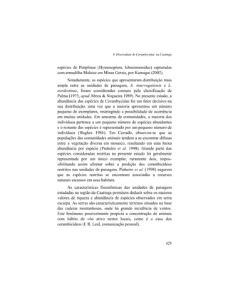 9. Diversidade de Cerambycidae na Caatinga
425
espécies de Pimplinae (Hymenoptera, Ichneumonidae) capturadas
com armadilha Malaise em Minas Gerais, por Kumagai (2002).
Notadamente, as espécies que apresentaram distribuição mais
ampla entre as unidades de paisagem, A. interrogationis e L.
nordestinus, foram consideradas comuns pela classificação de
Palma (1975, apud Abreu & Nogueira 1989). No presente estudo, a
abundância das espécies de Cerambycidae foi um fator decisivo na
sua distribuição, uma vez que a maioria apresentou um número
pequeno de exemplares, restringindo a possibilidade de ocorrência
em muitas unidades. Em amostras de comunidades, a maioria dos
indivíduos pertence a um pequeno número de espécies abundantes
e o restante das espécies é representado por um pequeno número de
indivíduos (Hughes 1986). Em Cerrado, observou-se que as
populações das comunidades animais tendem a se encontrar difusas
entre a vegetação diversa em mosaico, resultando em uma baixa
abundância por espécie (Pinheiro et al. 1998). Grande parte das
espécies consideradas restritas no presente estudo foi geralmente
representada por um único exemplar, raramente dois, impos-
sibilitando assim afirmar sobre a predição dos cerambicídeos
restritos nas unidades de paisagem. Pinheiro et al. (1998) sugerem
que as espécies restritas se encontram associadas a recursos
naturais escassos em seus habitats.
As características fisionômicas das unidades de paisagem
estudadas na região da Caatinga permitem deduzir sobre os maiores
valores de riqueza e abundância de espécies observados em serra
escarpa. As serras são caracteristicamente terrenos situados na base
das cadeias montanhosas, onde há grande incidência de ventos.
Este fenômeno possivelmente propicia a concentração de animais
com hábito de vôo ativo nestes locais, como é o caso dos
cerambicídeos (I. R. Leal, comunicação pessoal).
 