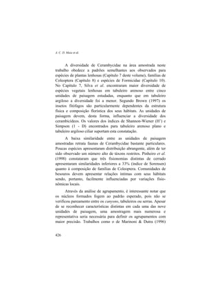 A. C. D. Maia et al.
426
A diversidade de Cerambycidae na área amostrada neste
trabalho obedece a padrões semelhantes aos observados para
espécies de plantas lenhosas (Capítulo 7 deste volume), famílias de
Coleoptera (Capítulo 8) e espécies de Formicidae (Capítulo 10).
No Capítulo 7, Silva et al. encontraram maior diversidade de
espécies vegetais lenhosas em tabuleiro arenoso entre cinco
unidades de paisagem estudadas, enquanto que em tabuleiro
argiloso a diversidade foi a menor. Segundo Brown (1997) os
insetos fitófagos são particularmente dependentes da estrutura
física e composição florística dos seus hábitats. As unidades de
paisagem devem, desta forma, influenciar a diversidade dos
cerambicídeos. Os valores dos índices de Shannon-Wiener (H’) e
Simpson (1 - D) encontrados para tabuleiro arenoso plano e
tabuleiro argiloso ciliar suportam esta constatação.
A baixa similaridade entre as unidades de paisagem
amostradas retrata faunas de Cerambycidae bastante particulares.
Poucas espécies apresentaram distribuição abrangente, além de ter
sido observado um número alto de táxons restritos. Pinheiro et al.
(1998) constataram que três fisionomias distintas de cerrado
apresentaram similaridades inferiores a 33% (índice de Sorensen)
quanto à composição de famílias de Coleoptera. Comunidades de
besouros devem apresentar relações íntimas com seus hábitats
sendo, portanto, facilmente influenciadas por variações fisio-
nômicas locais.
Através da análise de agrupamento, é interessante notar que
os núcleos formados fogem ao padrão esperado, pois não se
verificou pareamento entre os canyons, tabuleiros ou serras. Apesar
de se reconhecer características distintas em cada uma das nove
unidades de paisagem, uma amostragem mais numerosa e
representativa seria necessária para definir os agrupamentos com
maior precisão. Trabalhos como o de Marinoni & Dutra (1996)
 