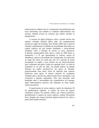 9. Diversidade de Cerambycidae na Caatinga
427
utilizam para as análises não só a composição entomofaunística das
áreas amostradas, mas também as condições hidroclimáticas das
mesmas, obtendo árvores de consenso que melhor retratam os
agrupamentos.
A escassez de dados biológicos sobre a grande maioria das
espécies coletadas dificulta inferir sobre seu comportamento
sazonal na região da Caatinga. Para Wolda (1988) não é possível
entender completamente os padrões de sazonalidade observados em
regiões tropicais até que estudos detalhados e razoavelmente
completos sobre a biologia de insetos se torne disponível.
O período compreendido entre março e julho de 2000 inclui os
tratamentos I e II, que apresentaram os maiores valores de
abundância, riqueza e diversidade de Cerambycidae. Foi observado
ao longo dos meses de coleta que este foi o período de maior
precipitação na região, o que resultou em um desenvolvimento
mais exuberante das partes verdes da vegetação local. Ao final do
tratamento II, no mês de julho, um grande número de plantas
lenhosas da região encontrava-se em época de floração,
proporcionando uma maior oferta de alimento para espécies
herbívoras nesta época. O número reduzido de exemplares
coletados para a maioria das espécies pode haver restringido a sua
ocorrência à algumas tratamentos. Para uma discussão mais
detalhada sobre a sazonalidade dos cerambicídeos da Caatinga,
dados hidroclimáticos precisos, não indicados no atual estudo,
seriam necessários.
O aparecimento de novas espécies a partir do tratamento III
foi gradualmente reduzido. A análise da curva de riqueza
cumulativa (Figura 55) permite indicar que coletas posteriores
possibilitariam a captura de outras espécies, embora brevemente
fosse atingida uma riqueza próxima daquela passível de coleta a
partir deste método amostral.
 