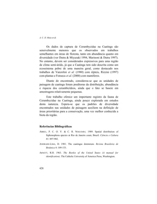 A. C. D. Maia et al.
428
Os dados de captura de Cerambycidae na Caatinga são
sensivelmente menores que os observados em trabalhos
semelhantes em áreas de floresta, tanto em abundância quanto em
diversidade (ver Dutra & Miyazaki 1994, Marinoni & Dutra 1997).
No entanto, devem ser considerados expressivos para uma região
de clima semi-árido, já que a Caatinga tem sido descrita como um
ecossistema pobre de uma maneira geral, como destacado nos
trabalhos de Vanzolini et al. (1980) com répteis, Rizzini (1997)
com plantas e Fonseca et al. (2000) com mamíferos.
Diante do encontrado, considerou-se que as unidades de
paisagem de caatinga foram preditoras da distribuição, abundância
e riqueza dos cerambicídeos, ainda que o fato se baseie em
amostragens relativamente pequenas.
Este trabalho oferece um importante registro da fauna de
Cerambycidae na Caatinga, ainda pouco explorada em estudos
desta natureza. Espera-se que os padrões de diversidade
encontrados nas unidades de paisagem auxiliem na definição de
áreas prioritárias para a conservação, uma vez melhor conhecida a
biota da região.
Referências Bibliográficas
ABREU, P. C. O. V. & C. R. NOGUEIRA. 1989. Spatial distribution of
Siphonophora species at Rio de Janeiro coast, Brazil. Ciência e Cultura
41: 897-902.
ANDRADE-LIMA, D. 1981. The caatingas dominium. Revista Brasileira de
Botânica 4: 149-153.
ARNETT, R.H. 1963. The Beetles of the United States (A manual for
identification). The Catholic University of America Press, Washington.
 