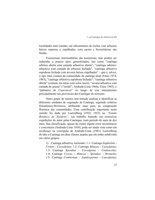 1. As Caatingas da América do Sul
27
localidades mais úmidas, até afloramentos de rochas com arbustos
baixos esparsos e espalhados, com cactos e bromeliáceas nas
fendas.
Fisionomias intermediárias são numerosas, mas podem ser
reduzidas a poucos tipos generalizados, tais como “caatinga
arbórea aberta com camada arbustiva aberta”, “caatinga arbóreo-
arbustiva com camada de arbustos fechada”, “caatinga arbustiva
espinhosa fechada com árvores baixas espalhadas” – que é, talvez,
o tipo mais comum da comunidade da caatinga atual (Eiten 1974,
1983), “caatinga arbustiva espinhosa fechada”, “caatinga arbustiva
aberta” (comuns em áreas com solos rasos), “savana arbustiva com
camada de grama” (“seridó”; Andrade-Lima 1966a, Eiten 1983), e
“palmares de Copernicia” ao longo de rios intermitentes
principalmente nas províncias das Caatingas do noroeste.
Outro grupo de autores tem tentado analisar e identificar as
diferentes unidades de vegetação da Caatinga, seguindo critérios
fisionômico-florísticos, atribuindo mais peso na composição
florística das comunidades. Uma contribuição importante neste
sentido foi dada por Luetzelburg (1922, 1923) no “Estudo
Botânico do Nordeste”, um trabalho baseado em extensivas
expedições do autor pelas Caatingas, num período de mais de dez
anos. Sua classificação, apesar de conter alguns erros taxonômicos
e conceituais (Andrade-Lima 1954), pode ser ainda vista como um
arcabouço na concepção de Andrade-Lima (1981). Luetzelburg
dividiu a Caatinga em duas classes amplas que ele então subdividiu
em vários grupos:
1) Caatinga arbustiva, incluindo: 1.1- Caatinga Euphorbia -
Croton - Caesalpinia; 1.2- Caatinga Mimosa - Caesalpinia;
1.3- Caatinga Spondias - Caesalpinia - Cnidoscolus;
1.4- Caatinga Cereus - Mimosa - Spondias - Bromelia;
1.5- Caatinga Combretum - Aspidosperma - Caesalpinia;
 