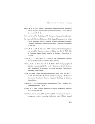 9. Diversidade de Cerambycidae na Caatinga
429
BROWN, K. S. JR. 1997. Diversity, disturbance, and sustainable use Neotropical
Forests: Insects as indicators for conservation monitory. Journal of Insect
Conservation 1: 25-42.
CROWSON, R. A. 1981. The Biology of the Coleoptera. Academic Press, London.
DIEFENBACH, L. M. G. & M. BECHER. 1992. Carabid Taxocenes of an Urban
Park in Subtropical Brazil: II. Specific Diversity and Similarity (Insecta,
Coleoptera, Carabidae). Studies on Neotropical Fauna and Environment
27: 189-200.
DUTRA, R. R. C. & R. D. MIYAZAKI. 1995. Famílias de Coleoptera capturadas
com armadilha Malaise em duas localidades da Ilha do Mel, Baía
de Paranaguá, Paraná, Brasil. Arquivos de Biologia e Tecnologia 38:
175-190.
EVANS, A. V., C. L. BELLAMY & L. C. WATSON. 2000. An Inordinate Fondness
For Beetles. University of California Press, Berkeley.
FONSECA, G. B., G. HERMANN & Y. L. R. LEITE. 2000. Macrogeography of
Brazilian mammals. Pp.549-561 in: J. F. EISEMBERG & K.H. REDFORD
(eds.). Mammals of the neotropics, the central neotropics. The University
of Chicago Press, Chicago.
HEYER, R. H. 1988. On frog distribution patterns east of the Andes. Pp. 245-273.
in: P. E. VANZOLINI & R. H. HEYER (eds.) Proceedings of a Workshop on
Neotropical Distribution Patterns. Academia Brasileira de Ciências,
Rio de Janeiro.
HOSKING, G. P. 1979. Trap comparison in the capture of flying Coleoptera. New
Zeland Entomologist 7: 87-92.
HUGHES, R. G. 1986. Theories and models of species abundances. American
Naturalist 128: 879-899.
HUTCHESON, J. & D. JONES. 1999. Spatial variability of insect communities in a
homogenous system: measuring biodiversity using Malaise trapped
 