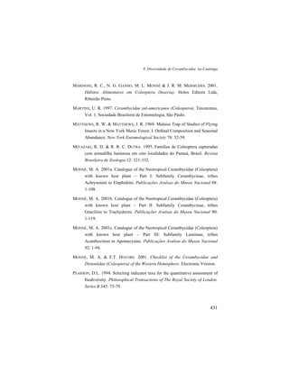 9. Diversidade de Cerambycidae na Caatinga
431
MARINONI, R. C., N. G. GANHO, M. L. MONNÉ & J. R. M. MERMUDES. 2001.
Hábitos Alimentares em Coleoptera (Insecta). Holos Editora Ltda,
Ribeirão Preto.
MARTINS, U. R. 1997. Cerambycidae sul-americanos (Coleoptera). Taxonomia,
Vol. 1, Sociedade Brasileira de Entomologia, São Paulo.
MATTHEWS, R. W. & MATTHEWS, J. R. 1969. Malaise Trap of Studies of Flying
Insects in a New York Mesic Forest. I. Ordinal Composition and Seasonal
Abundance. New York Entomological Society 78: 52-59.
MIYAZAKI, R. D. & R. R. C. DUTRA. 1995. Famílias de Coleoptera capturadas
com armadilha luminosa em oito localidades do Paraná, Brasil. Revista
Brasileira de Zoologia 12: 321-332.
MONNÉ, M. A. 2001a. Catalogue of the Neotropical Cerambycidae (Coleoptera)
with known host plant – Part I: Subfamily Cerambycinae, tribes
Achrysonini to Elaphidiini. Publicações Avulsas do Museu Nacional 88:
1-108.
MONNÉ, M. A. 2001b. Catalogue of the Neotropical Cerambycidae (Coleoptera)
with known host plant – Part II: Subfamily Cerambycinae, tribes
Graciliini to Trachyderini. Publicações Avulsas do Museu Nacional 90:
1-119.
MONNÉ, M. A. 2001c. Catalogue of the Neotropical Cerambycidae (Coleoptera)
with known host plant – Part III: Subfamily Lamiinae, tribes
Acanthocinini to Apomecynini. Publicações Avulsas do Museu Nacional
92: 1-94.
MONNÉ, M. A. & F.T. HOVORE. 2001. Checklist of the Cerambycidae and
Disteniidae (Coleoptera) of the Western Hemisphere. Electronic Version.
PEARSON, D.L. 1994. Selecting indicator taxa for the quantitative assessment of
biodiversity. Philosophical Transactions of The Royal Society of London.
Series B 345: 75-79.
 