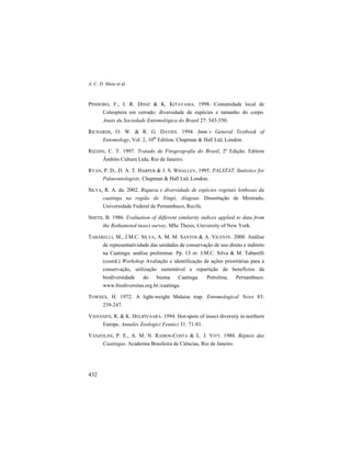 A. C. D. Maia et al.
432
PINHEIRO, F.; I. R. DINIZ & K. KITAYAMA. 1998. Comunidade local de
Coleoptera em cerrado: diversidade de espécies e tamanho do corpo.
Anais da Sociedade Entomológica do Brasil 27: 543-550.
RICHARDS, O. W. & R. G. DAVIES. 1994. Imm´s General Textbook of
Entomology, Vol. 2, 10th
Edition. Chapman & Hall Ltd, London.
RIZZINI, C. T. 1997. Tratado de Fitogeografia do Brasil, 2ª Edição. Editora
Âmbito Cultura Ltda, Rio de Janeiro.
RYAN, P. D., D. A. T. HARPER & J. S. WHALLEY, 1995. PALSTAT, Statistics for
Palaeontologists. Chapman & Hall Ltd, London.
SILVA, R. A. da. 2002. Riqueza e diversidade de espécies vegetais lenhosas da
caatinga na região de Xingó, Alagoas. Dissertação de Mestrado,
Universidade Federal de Pernambuco, Recife.
SMITH, B. 1986. Evaluation of different similarity indices applied to data from
the Rothamsted insect survey. MSc Thesis, University of New York.
TABARELLI, M., J.M.C. SILVA, A. M. M. SANTOS & A. VICENTE. 2000. Análise
de representatividade das unidades de conservação de uso direto e indireto
na Caatinga: análise preliminar. Pp. 13 in: J.M.C. Silva & M. Tabarelli
(coord.) Workshop Avaliação e identificação de ações prioritárias para a
conservação, utilização sustentável e repartição de benefícios da
biodiversidade do bioma Caatinga. Petrolina, Pernambuco.
www.biodiversitas.org.br./caatinga.
TOWNES, H. 1972. A light-weight Malaise trap. Entomological News 83:
239-247.
VÄISÄNEN, R. & K. HELIÖVAARA. 1994. Hot-spots of insect diversity in northern
Europe. Annales Zoologici Fennici 31: 71-81.
VANZOLINI, P. E., A. M. N. RAMOS-COSTA & L. J. VITT. 1980. Répteis das
Caatingas. Academia Brasileira de Ciências, Rio de Janeiro.
 