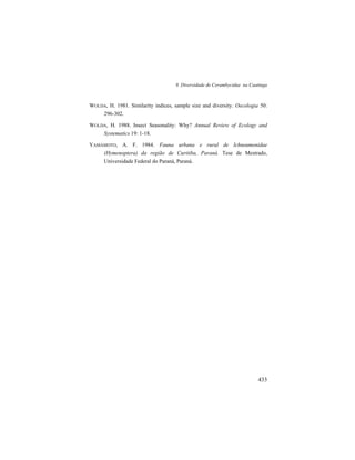 9. Diversidade de Cerambycidae na Caatinga
433
WOLDA, H. 1981. Similarity indices, sample size and diversity. Oecologia 50:
296-302.
WOLDA, H. 1988. Insect Seasonality: Why? Annual Review of Ecology and
Systematics 19: 1-18.
YAMAMOTO, A. F. 1984. Fauna urbana e rural de Ichneumonidae
(Hymenoptera) da região de Curitiba, Paraná. Tese de Mestrado,
Universidade Federal do Paraná, Paraná.
 