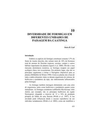 10. Diversidade de Formigas
435
10
DIVERSIDADE DE FORMIGAS EM
DIFERENTES UNIDADES DE
PAISAGEM DA CAATINGA
Inara R. Leal
Introdução
Embora as espécies de formigas constituam somente 1,5% da
fauna de insetos descrita, elas somam mais de 10% da biomassa
total de animais de florestas tropicais, savanas, campos e outros
hábitats importantes do planeta (Agosti et al. 2000). Devido a essa
marcante dominância numérica, as formigas ocupam um papel
ecológico chave nos ecossistemas. Em primeiro lugar, elas são os
principais organismos a tornar o Nitrogênio disponível para as
plantas (Hölldobler & Wilson 1990). Como as plantas são a base de
toda a cadeia alimentar, todos os demais organismos do sistema, de
herbívoros a predadores de topo, são indiretamente influenciados
pelas formigas.
As formigas também interagem diretamente com uma série
de organismos, tanto como herbívoros e predadores quanto como
mutualistas. As formigas cortadeiras (subfamília Myrmicinae, tribo
Attini), por exemplo, são os principais herbívoros da região
Neotropical, chegando a remover de 12 a 16% da produção
primária de folhas de uma floresta (Wirth et al. 1997). A sua
atividade pode influenciar desde o sucesso reprodutivo de um
indivíduo isoladamente (Wirth et al. 2002), como até modificar a
 