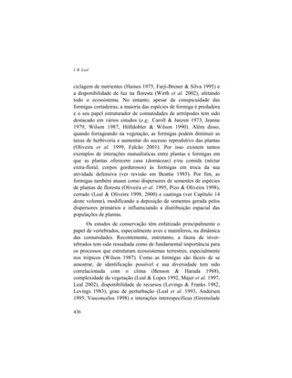 I. R. Leal
436
ciclagem de nutrientes (Haines 1975, Farji-Brener & Silva 1995) e
a disponibilidade de luz na floresta (Wirth et al. 2002), afetando
todo o ecossistema. No entanto, apesar da conspicuidade das
formigas cortadeiras, a maioria das espécies de formiga é predadora
e o seu papel estruturador de comunidades de artrópodes tem sido
destacado em vários estudos (e.g., Caroll & Janzen 1973, Jeanne
1979, Wilson 1987, Hölldobler & Wilson 1990). Além disso,
quando forrageando na vegetação, as formigas podem diminuir as
taxas de herbivoria e aumentar do sucesso reprodutivo das plantas
(Oliveira et al. 1999, Falcão 2001). Por isso existem tantos
exemplos de interações mutualísticas entre plantas e formigas em
que as plantas oferecem casa (domáceas) e/ou comida (néctar
extra-floral, corpos gordurosos) às formigas em troca da sua
atividade defensiva (ver revisão em Beattie 1985). Por fim, as
formigas também atuam como dispersores de sementes de espécies
de plantas de floresta (Oliveira et al. 1995, Pizo & Oliveira 1998),
cerrado (Leal & Oliveira 1998, 2000) e caatinga (ver Capítulo 14
deste volume), modificando a deposição de sementes gerada pelos
dispersores primários e influenciando a distribuição espacial das
populações de plantas.
Os estudos de conservação têm enfatizado principalmente o
papel de vertebrados, especialmente aves e mamíferos, na dinâmica
das comunidades. Recentemente, entretanto, a fauna de inver-
tebrados tem sido ressaltada como de fundamental importância para
os processos que estruturam ecossistemas terrestres, especialmente
nos trópicos (Wilson 1987). Como as formigas são fáceis de se
amostrar, de identificação possível e sua diversidade tem sido
correlacionada com o clima (Benson & Harada 1988),
complexidade da vegetação (Leal & Lopes 1992, Majer et al. 1997,
Leal 2002), disponibilidade de recursos (Levings & Franks 1982,
Levings 1983), grau de perturbação (Leal et al. 1993, Andersen
1995, Vasconcelos 1998) e interações interespecíficas (Greenslade
 