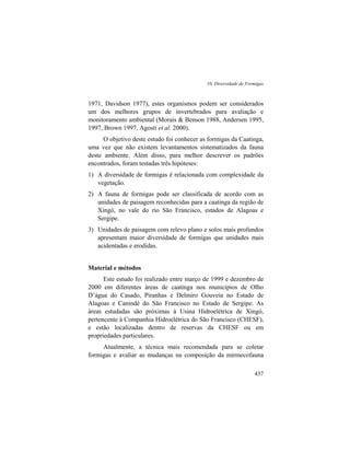 10. Diversidade de Formigas
437
1971, Davidson 1977), estes organismos podem ser considerados
um dos melhores grupos de invertebrados para avaliação e
monitoramento ambiental (Morais & Benson 1988, Andersen 1995,
1997, Brown 1997, Agosti et al. 2000).
O objetivo deste estudo foi conhecer as formigas da Caatinga,
uma vez que não existem levantamentos sistematizados da fauna
deste ambiente. Além disso, para melhor descrever os padrões
encontrados, foram testadas três hipóteses:
1) A diversidade de formigas é relacionada com complexidade da
vegetação.
2) A fauna de formigas pode ser classificada de acordo com as
unidades de paisagem reconhecidas para a caatinga da região de
Xingó, no vale do rio São Francisco, estados de Alagoas e
Sergipe.
3) Unidades de paisagem com relevo plano e solos mais profundos
apresentam maior diversidade de formigas que unidades mais
acidentadas e erodidas.
Material e métodos
Este estudo foi realizado entre março de 1999 e dezembro de
2000 em diferentes áreas de caatinga nos municípios de Olho
D’água do Casado, Piranhas e Delmiro Gouveia no Estado de
Alagoas e Canindé do São Francisco no Estado de Sergipe. As
áreas estudadas são próximas à Usina Hidroelétrica de Xingó,
pertencente à Companhia Hidroelétrica do São Francisco (CHESF),
e estão localizadas dentro de reservas da CHESF ou em
propriedades particulares.
Atualmente, a técnica mais recomendada para se coletar
formigas e avaliar as mudanças na composição da mirmecofauna
 