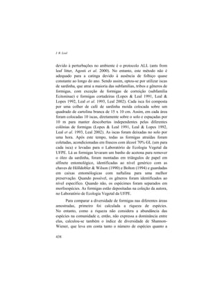 I. R. Leal
438
devido à perturbações no ambiente é o protocolo ALL (ants from
leaf litter, Agosti et al. 2000). No entanto, este método não é
adequado para a catinga devido à ausência de folhiço quase
constante ao longo do ano. Sendo assim, optou-se por utilizar iscas
de sardinha, que atrai a maioria das subfamílias, tribos e gêneros de
formigas, com exceção de formigas de correição (subfamília
Ecitoninae) e formigas cortadeiras (Lopes & Leal 1991, Leal &
Lopes 1992, Leal et al. 1993, Leal 2002). Cada isca foi composta
por uma colher de café de sardinha moída colocada sobre um
quadrado de cartolina branca de 15 x 10 cm. Assim, em cada área
foram colocadas 10 iscas, diretamente sobre o solo e espaçadas por
10 m para manter descobertas independentes pelas diferentes
colônias de formigas (Lopes & Leal 1991, Leal & Lopes 1992,
Leal et al. 1993, Leal 2002). As iscas foram deixadas no solo por
uma hora. Após este tempo, todas as formigas atraídas foram
coletadas, acondicionadas em frascos com álcool 70% GL (um para
cada isca) e levadas para o Laboratório de Ecologia Vegetal da
UFPE. Lá as formigas levaram um banho de acetona para remover
o óleo da sardinha, foram montadas em triângulos de papel em
alfinete entomológico, identificadas ao nível genérico com as
chaves de Hölldobler & Wilson (1990) e Bolton (1994) e guardadas
em caixas entomólogicas com naftalina para uma melhor
preservação. Quando possível, os gêneros foram identificados ao
nível específico. Quando não, os espécimes foram separados em
morfoespécies. As formigas estão depositadas na coleção da autora,
no Laboratório de Ecologia Vegetal da UFPE.
Para comparar a diversidade de formigas nas diferentes áreas
amostradas, primeiro foi calculada a riqueza de espécies.
No entanto, como a riqueza não considera a abundância das
espécies na comunidade e, então, não expressa a dominância entre
elas, calculou-se também o índice de diversidade de Shannon-
Wiener, que leva em conta tanto o número de espécies quanto a
 