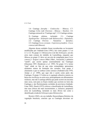 D. E. Prado
28
1.6- Caatinga Jatropha - Cnidoscolus - Mimosa; 1.7-
Caatinga Ceiba (sub Chorisia) - Mimosa - Manihot; 1.8-
Caatinga-carrascal ou “Caatinga suja”; 1.9- Caatinga serrana.
2) Caatinga arbórea, incluindo: 2.1- Caatinga
Aspidosperma - Schinopsis (sub Melanoxylon) - Piptadenia;
2.2- Caatinga Chorisia - Piptadenia - Spondias;
2.3- Caatinga Cocos coronata - Copernicia prunifera - Cocos
comosa (sub Mimosa).
Algumas dessas unidades foram reconhecidas ou levemente
modificadas por Andrade-Lima (1981), tais como grupos 1.3 ou
2.1 e 2.2. No grupo 2.1 Melanoxylon é de fato Schinopsis, um dos
erros mais comuns do trabalho de Luetzelburg, enquanto que
Mimosa no grupo 2.3 deve ser um erro de compilação para Cocos
comosa [= Syagrus comosa (Mart.) Mart., Arecaceae], a palmeira
“catolé”, que ocorre apenas ocasionalmente nas Caatingas
(Glassman 1987, Henderson et al. 1995). No grupo 1.8 o termo
“suja” alude ao fato de que estas comunidades apresentam
elementos mistos da formação dos cerrados. Este grupo é
claramente o que se conhece como carrasco (Andrade-Lima 1978,
Araújo et al. 1999), que aqui não é aceito como parte das
Caatingas. O grupo 1.9 refere-se à vegetação arbustiva rasteira ou
baixa nos inselbergs ou serra seca, principalmente em afloramentos
rochosos, mas não à caatinga arbórea que pode ocorrer em encostas
mais secas, nem para os brejos úmidos que ocorrem no leste das
Caatingas e são floristicamente excluídos da província (Andrade-
Lima 1982). Hueck (1972) criticou a classificação de Luetzelburg,
mas suas críticas são mais inconsistentes, e, inclusive, perpetuou
erros de Luetzelburg, incluindo os mais óbvios tais como a
identificação errada de Schinopsis para Melanoxylon.
Rizzini (1963), em seu trabalho fitosociológico-florístico da
vegetação brasileira, concluiu que as Caatingas deveriam ser
 