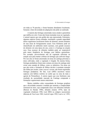 10. Diversidade de Formigas
453
em todas as 70 parcelas, e foram bastante abundantes localmente.
Somente o fator diversidade de adaptações não pôde ser analisado.
A maioria das formigas amostradas nesse estudo é generalista
que nidifica no solo. Como não foram montadas iscas na vegetação,
é natural esperar que esta guilda não seja representada. Entretanto,
algumas espécies foram coletadas, mostrando a grande capacidade
destes organismos localizarem fontes de alimento, mesmo distantes
de suas áreas de forrageamento usuais. Esse fenômeno pode ser
intensificado em ambientes muito sazonais, com grande escassez
de alimento em uma época do ano, como é a Caatinga na estação
seca. Essa escassez de alimento também pode ser responsável
pela maior freqüência de formigas com hábitos generalistas.
Por exemplo, provavelmente não há vegetação suficiente na
estação seca para manter colônias de formigas que cultivam fungo.
Por isso elas só foram amostradas em áreas de caatinga próximas a
áreas cultivadas, onde a vegetação é irrigada. Da mesma forma,
formigas predadoras foram mais comuns em áreas de caatinga onde
existe uma camada de folhiço, como os tabuleiros. Em áreas em
que não existe a formação de folhiço devido à constante remoção
das folhas por erosão, como canyon e ravina, não foram registradas
formigas predadoras. De fato, Leal (2002) encontrou menos
espécies com hábitos restritos no sertão que na zona da mata e
agreste de Pernambuco. A autora sugere que esse fenômeno seja
resultado da sazonalidade marcada da Caatinga comparada a
formações vegetacionais menos estacionais.
Muitos trabalhos sobre comunidades de formigas propõem
que a diversidade aumente à medida que aumenta a complexidade
estrutural do meio, seja comparando áreas com diferentes latitudes
(Benson & Harada 1988), altitudes (Jeanne 1979), tipos de
vegetação (Andersen 1986, Leal 2002) ou estágios sucessionais
(Boosma & Van Loon 1982, Leal & Lopes 1992, Leal et al. 1993,
 