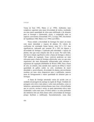 I. R. Leal
454
Veena & Soni 1992, Matos et al. 1994). Ambientes mais
complexos suportam uma maior diversidade de nichos, resultando
em uma maior quantidade de sítios para nidificação e de alimento
para as formigas e diminuindo, assim, a competição entre as
espécies coexistentes (Greenslade 1971, Levings 1983, Savolainen
& Vepsäläinen 1988, Matos et al. 1994, Leal 2002).
Nesse estudo a diversidade de formigas foi maior em áreas
com maior densidade e riqueza de plantas. Os valores do
coeficiente de correlação foram baixos, entre 0,2 e 0,3, mas
significativos, indicando que somente 20 a 30% da riqueza e
diversidade de formigas é explicada pela densidade e riqueza de
plantas, mas que essas relações não são ao acaso. Por outro lado,
não houve relação significativa entre a fauna de formigas e altura e
PAP médios da vegetação. Essas variáveis poderiam ser mais
relevantes para a fauna de formigas arborícolas, uma vez que estes
organismos são mais diretamente influenciados pela estrutura e
arquitetura da vegetação (Hölldobler & Wilson 1990). Para a fauna
de solo, no entanto, uma camada mais espessa de folhiço e maior
quantidade de galhos caídos no solo, resultantes da maior
densidade e, possivelmente, diversidade de plantas, provavelmente
resultam em mais sítios disponíveis para a nidificação, maiores
áreas de forrageamento e maior quantidade de alimento para as
formigas.
A fauna de formiga amostrada variou de acordo com as
unidades de paisagem da caatinga na região de Xingó. Unidades de
paisagem com relevo mais plano e solos mais profundos, como os
tabuleiros, apresentaram mirmecofaunas mais ricas e diversificadas
que os canyons, ravinas e serras, as quais apresentam relevo mais
acidentado e solos mais rasos. O relevo plano e os solos profundos
dos tabuleiros têm um efeito direto sobre a diversidade de formigas
porque facilitam a nidificação. Secundariamente, essas duas
 