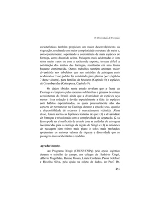 10. Diversidade de Formigas
455
características também propiciam um maior desenvolvimento da
vegetação, resultando em maior complexidade estrutural do meio e,
consequentemente, suportando a coexistência de mais espécies de
formiga, como discutido acima. Paisagens mais acidentadas e com
solos muito rasos ou com a rocha-mãe exposta, tornam difícil a
construção dos ninhos das formigas, resultando em uma fauna
bastante empobrecida. Outros trabalhos também apontam maior
diversidade nos tabuleiros que nas unidades de paisagem mais
acidentadas. Esse padrão foi constatado para plantas (ver Capítulo
7 deste volume), para famílias de besouros (Capítulo 8) e espécies
de Cerambycidae (Coleoptera, Capítulo 9).
Os dados obtidos neste estudo revelam que a fauna da
Caatinga é composta pelas mesmas subfamílias e gêneros de outros
ecossistemas do Brasil, ainda que a diversidade de espécies seja
menor. Essa redução é devida especialmente a falta de espécies
com hábitos especializados, as quais provavelmente não são
capazes de permanecer na Caatinga durante a estação seca, quando
a disponibilidade de recursos é marcadamente reduzida. Além
disso, foram aceitas as hipóteses testadas de que: (1) a diversidade
de formigas é relacionada com a complexidade da vegetação, (2) a
fauna pode ser classificada de acordo com as unidades de paisagem
reconhecidas para a caatinga da região de Xingó e (3) as unidades
de paisagem com relevo mais plano e solos mais profundos
apresentam os maiores valores de riqueza e diversidade que as
paisagens mais acidentadas e erodidas.
Agradecimentos
Ao Programa Xingó (CHESF/CNPq) pelo apoio logístico
durante o trabalho de campo, aos colegas do Herbário Xingó,
Alberto Magalhães, Denise Moura, Linete Cordeiro, Paulo Belchior
e Roselita Silva, pela ajuda na coleta de dados, ao Prof. Dr.
 