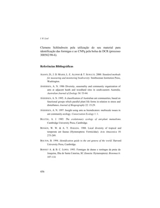 I. R. Leal
456
Clemens Schlindwein pela utilização do seu material para
identificação das formigas e ao CNPq pela bolsa de DCR (processo
300582/98-6).
Referências Bibliográficas
AGOSTI, D., J. D. MAJER, L. E. ALONSO & T. SCHULTZ. 2000. Standard methods
for measuring and monitoring biodiversity. Smithsonian Institution Press,
Washington.
ANDERSEN, A. N. 1986 Diversity, seasonality and community organization of
ants at adjacent heath and woodland sites in south-eastern Australia.
Australian Journal of Zoology 34: 53-64.
ANDERSEN, A. N. 1995. A classification of Australian ant communities, based on
functional groups which parallel plant life forms in relation to stress and
disturbance. Journal of Biogeography 22: 15-29.
ANDERSEN, A. N. 1997. Insight using ants as bioindicators: multiscale issues in
ant community ecology. Conservation Ecology 1: 1.
BEATTIE, A. J. 1985. The evolutionary ecology of ant-plant mutualisms.
Cambridge University Press, Cambridge.
BENSON, W. W. & A. Y. HARADA. 1988. Local diversity of tropical and
temperate ant faunas (Hymenoptera: Formicidae). Acta Amazonica 18:
275-289.
BOLTON, B. 1994. Identification guide to the ant genera of the world. Harvard
University Press, Cambridge.
BONNET A. & B. C. LOPES. 1993. Formigas de dunas e restingas da praia da
Joaquina, Ilha de Santa Catarina, SC (Insecta: Hymenoptera). Biotemas 6:
107-114.
 