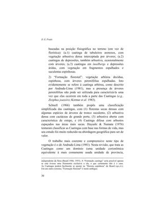 D. E. Prado
30
baseadas na posição fisiográfica no terreno (em vez de
florística): (a.1) caatinga de tabuleiros arenosos, com
vegetação arbustiva densa interceptada por árvores; (a.2)
caatingas de depressões, também arbustiva, ocasionalmente
com árvores; (a.3) caatingas em inselbergs e depressões
áridas, com vegetação em fragmentos espalhados e
suculentas espinhosas.
2) “Formação florestal”: vegetação arbórea decídua,
espinhosa, com árvores perenifólias espalhadas. Isto
evidentemente se refere à caatinga arbórea, como descrito
por Andrade-Lima (1981), mas a presença de árvores
perenifólias não pode ser utilizada para caracterizá-la uma
vez que elas ocorrem em toda a parte das Caatingas (e.g.,
Ziziphus joazeiro; Kirmse et al. 1983).
Schnell (1966) também propôs uma classificação
simplificada das caatingas, com (1) florestas secas densas com
algumas espécies de árvores de tronco suculento, (2) arbustiva
densa com cactáceas de grande porte, (3) arbustiva aberta com
característica de estepe, e (4) Caatinga difusa com arbustos
espaçados nas áreas mais secas. Hayashi & Numata (1976)
tentaram classificar as Caatingas com base nas formas de vida, mas
seu estudo foi muito reduzido na abordagem geográfica para ser de
valor.
O trabalho mais coerente e compreensivo neste tipo de
vegetação é o de Andrade-Lima (1981). Nesta revisão, que trata as
Caatingas como um domínio (uma unidade corionômica
equivalente à mais comumente usada unidade de província,
independente da flora (Beard 1944, 1955). A “Formação caatinga” seria possível apenas
se esta tivesse uma fisionomia exclusiva a ela, o que certamente não é o caso.
As Caatingas podem facilmente se ajustar na “floresta espinhosa” de Beard (op.cit.).
Em um outro extremo, "Formação florestal" é muito ambíguo.
 
