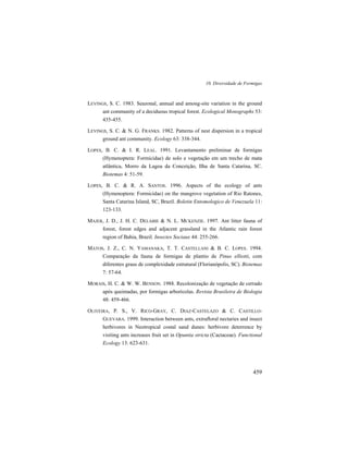 10. Diversidade de Formigas
459
LEVINGS, S. C. 1983. Seazonal, annual and among-site variation in the ground
ant community of a deciduous tropical forest. Ecological Monographs 53:
435-455.
LEVINGS, S. C. & N. G. FRANKS. 1982. Patterns of nest dispersion in a tropical
ground ant community. Ecology 63: 338-344.
LOPES, B. C. & I. R. LEAL. 1991. Levantamento preliminar de formigas
(Hymenoptera: Formicidae) de solo e vegetação em um trecho de mata
atlântica, Morro da Lagoa da Conceição, Ilha de Santa Catarina, SC.
Biotemas 4: 51-59.
LOPES, B. C. & R. A. SANTOS. 1996. Aspects of the ecology of ants
(Hymenoptera: Formicidae) on the mangrove vegetation of Rio Ratones,
Santa Catarina Island, SC, Brazil. Boletin Entomologico de Venezuela 11:
123-133.
MAJER, J. D., J. H. C. DELABIE & N. L. MCKENZIE. 1997. Ant litter fauna of
forest, forest edges and adjacent grassland in the Atlantic rain forest
region of Bahia, Brazil. Insectes Sociaux 44: 255-266.
MATOS, J. Z., C. N. YAMANAKA, T. T. CASTELLANI & B. C. LOPES. 1994.
Comparação da fauna de formigas de plantio de Pinus elliotti, com
diferentes graus de complexidade estrutural (Florianópolis, SC). Biotemas
7: 57-64.
MORAIS, H. C. & W. W. BENSON. 1988. Recolonização de vegetação de cerrado
após queimadas, por formigas arborícolas. Revista Brasileira de Biologia
48: 459-466.
OLIVEIRA, P. S., V. RICO-GRAY, C. DIAZ-CASTELAZO & C. CASTILLO-
GUEVARA. 1999. Interaction between ants, extrafloral nectaries and insect
herbivores in Neotropical costal sand dunes: herbivore deterrence by
visiting ants increases fruit set in Opuntia stricta (Cactaceae). Functional
Ecology 13: 623-631.
 