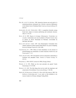 I. R. Leal
460
PIZO, M. A. & P. S. OLIVEIRA. 1998. Interaction between ants and seeds of a
nonmyrmecochorous neotropical tree, Cabralea canjerana (Meliaceae),
in the Atlantic forest of Southeast Brazil. American Journal of Botany 85:
669-674.
SAVOLAINEN, R. & K. VEPSÄLÄINEN .1988. A competition hierarchy among
boreal ants: impact on resource partitioning and community structure.
Oikos 51: 135-155.
SILVA, R. R. 1999. Riqueza de formigas (Hymenoptera: Formicidae) nos
cerrados e similaridade entre uma localidade no Planalto Central e duas
no Sudeste do Brasil. Dissertação de Mestrado, Universidade de
São Paulo, São Paulo.
SILVA, R. R. & B. C. LOPES. 1997. Ants (Hymenoptera: Formicidae) from
Atlantic rainforest at Santa Catarina Island, Brazil: two years of sampling.
Revista de Biologia Tropical 45: 1641-1648.
VASCONCELOS, H. L. 1998. Effects of forest disturbance on the structure of
ground-foraging ant communities in central Amazonia. Biodiversity and
Conservation 7: 1-12.
VEENA, B. & P. SONI. 1992. Revegetation and ant colonization relationship in
reclaimed rock phosphate mines. Journal of Tropical Ecology 33:
223-231.
WILKINSON, L. 1996. SYSTAT, version 6.0. SPSS, Chicago, Illinois.
WILSON, E. O. 1976. Which are the most prevalent ant genera? Studia
Entomologica 19: 187-200.
WILSON, E. O. 1987. The little things that run the world: the importance and
conservation of invertebrates. Conservation Biology 1: 344-346.
WIRTH, R., W. BEYSCHLAG, H. HERZ, R. J. RYEL & B. HÖLLDOBLER. 2002. The
herbivory of leaf-cutting ants. A case study on Atta colombica in the
tropical rainforest of Panama. Springer Verlag, Berlin.
 