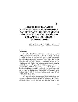 11. Lagartos e Anfisbenídeos (Squamata) dos Brejos Nordestinos
463
11
COMPOSIÇÃO E ANÁLISE
COMPARATIVA DA DIVERSIDADE E
DAS AFINIDADES BIOGEOGRÁFICAS
DOS LAGARTOS E ANFISBENÍDEOS
(SQUAMATA) DOS BREJOS
NORDESTINOS
Diva Maria Borges-Nojosa & Ulisses Caramaschi
Introdução
O nordeste brasileiro contém variados domínios morfocli-
máticos, ricos em ecossistemas (Ab’Sáber 1971, 1977). A Floresta
Atlântica, localizada no leste brasileiro, destaca-se por possuir uma
das maiores biodiversidades do planeta, entre os cinco primeiros
colocados na lista dos “hotspots” (Mittermeier et al. 1999).
Infelizmente, essa riqueza está ameaçada pela redução brusca e
rápida da sua área. À época do descobrimento, expandia-se por
cerca de 1.360.000 km2
, indo do litoral do Estado do Rio Grande
do Norte ao Rio Grande do Sul. Atualmente, está reduzida a menos
de 10% de sua área original, fragmentada em pequenas áreas
isoladas (MMA 2000). No nordeste sobrou apenas cerca de 1%
(MMA 1993, Dean 1998).
A Caatinga, domínio predominante da região nordestina que
abrange aproximadamente 800.000 km2
de dez estados do território
brasileiro (IBGE 1985), apresenta um ambiente inverso aos
 