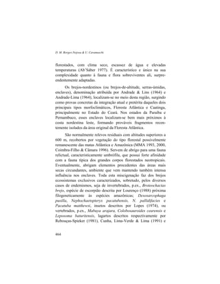 D. M. Borges-Nojosa & U. Caramaschi
464
florestados, com clima seco, escassez de água e elevadas
temperaturas (Ab’Sáber 1977). É característico e único na sua
complexidade quanto à fauna e flora sobreviventes ali, surpre-
endentemente adaptadas.
Os brejos-nordestinos (ou brejos-de-altitude, serras-úmidas,
enclaves), denominação atribuída por Andrade & Lins (1964) e
Andrade-Lima (1964), localizam-se no meio desta região, surgindo
como provas concretas da integração atual e pretérita daqueles dois
principais tipos morfoclimáticos, Floresta Atlântica e Caatinga,
principalmente no Estado do Ceará. Nos estados da Paraíba e
Pernambuco, esses enclaves localizam-se bem mais próximos à
costa nordestina leste, formando prováveis fragmentos recen-
temente isolados da área original da Floresta Atlântica.
São normalmente relevos residuais com altitudes superiores a
600 m, recobertos por vegetação do tipo florestal possivelmente
remanescente das matas Atlântica e Amazônica (MMA 1993, 2000,
Coimbra-Filho & Câmara 1996). Servem de abrigo para uma fauna
relictual, caracteristicamente umbrófila, que possui forte afinidade
com a fauna típica dos grandes corpos florestados neotropicais.
Eventualmente, abrigam elementos procedentes das áreas mais
secas circundantes, ambiente que vem mantendo também intensa
influência nos enclaves. Toda esta miscigenação faz dos brejos
ecossistemas exclusivos caracterizados, sobretudo, pelos diversos
casos de endemismos, seja de invertebrados, p.ex., Broteochactas
brejo, espécie de escorpião descrita por Lourenço (1988) próxima
filogeneticamente às espécies amazônicas; Dexosarcophaga
pusilla, Nephochaetopteryx pacatubensis, N. pallidifacies e
Pacatuba matthewsi, insetos descritos por Lopes (1974), ou
vertebrados, p.ex., Mabuya arajara, Colobosauroides cearensis e
Leposoma baturitensis, lagartos descritos respectivamente por
Rebouças-Spieker (1981), Cunha, Lima-Verde & Lima (1991) e
 