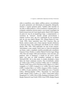 11. Lagartos e Anfisbenídeos (Squamata) dos Brejos Nordestinos
467
sobre os mamíferos, aves, répteis, anfíbios, peixes e invertebrados
em geral, juntamente com informações da topografia, hidrografia,
minerais e vegetais (primeira parte). Também estão inseridos na
sua obra os dados políticos e sócio-econômicos (segunda parte), as
avaliações estatísticas (terceira parte) e um resumo cronológico da
história da província do Ceará (quarta parte). Brasil (1863) registra,
do ponto de vista de um herpetólogo leigo, o comportamento e a
ocorrência da “suricucú”, fazendo menção provavelmente a
serpente Lachesis muta, que teve confirmação da sua ocorrência
mais de cem anos depois (Borges 1991, Borges-Nojosa & Lima-
Verde 1999). Outro naturalista local, Prof. Francisco Dias da
Rocha, realizou estudos com a fauna regional, fazendo referências
à fauna dos brejos. Sua colaboração está diluída em três volumes
(Rocha 1948, 1950, 1954) publicados em uma revista cearense.
Antecedentes a estes estudos, foram raras as visitas de naturalistas
aos brejos, sendo a expedição científica presidida pelo conselheiro
Francisco Freire Alemão e o médico Manoel Ferreira Lagos (Braga
1962; Paiva & Campos 1995) provavelmente a mais relevante, por
propiciar, entre os benefícios, a criação de um acervo ornito-
lógico com mais de 4.000 exemplares tombados no Museu
Nacional/UFRJ. Até os dias atuais, os estudos abordando a fauna
típica dos brejos continuam escassos. Para invertebrados, podem
ser citados Lopes (1974) e Lourenço (1988); entre os vertebrados,
Thomas (1910), Paiva (1973), Piccinini (1974), Mares et al. (1981),
Langguth et al. (1987), Cerqueira et al. (1989), Paiva & Campos
(1995), Coimbra-Filho et al. (1995), Gregorin (1996) e Guedes et
al. (2000 a, b) para mamíferos, Silva (2000) para aves e Vanzolini
(1981), Rebouças-Spieker (1981), Nascimento & Lima-Verde
(1989), Borges (1991), Cunha et al. (1991), Lima-Verde (1991),
Hoogmoed et al. (1994), Silva (1996), Rodrigues & Borges (1997),
Borges-Nojosa & Lima-Verde (1999), Lima (1999), Borges-Nojosa
 