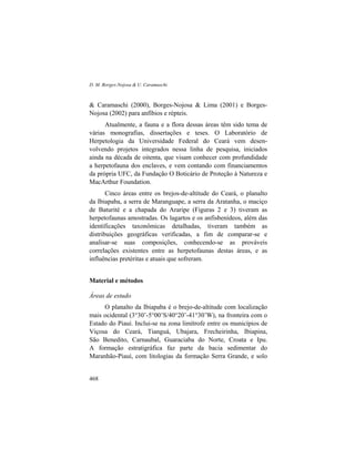 D. M. Borges-Nojosa & U. Caramaschi
468
& Caramaschi (2000), Borges-Nojosa & Lima (2001) e Borges-
Nojosa (2002) para anfíbios e répteis.
Atualmente, a fauna e a flora dessas áreas têm sido tema de
várias monografias, dissertações e teses. O Laboratório de
Herpetologia da Universidade Federal do Ceará vem desen-
volvendo projetos integrados nessa linha de pesquisa, iniciados
ainda na década de oitenta, que visam conhecer com profundidade
a herpetofauna dos enclaves, e vem contando com financiamentos
da própria UFC, da Fundação O Boticário de Proteção à Natureza e
MacArthur Foundation.
Cinco áreas entre os brejos-de-altitude do Ceará, o planalto
da Ibiapaba, a serra de Maranguape, a serra da Aratanha, o maciço
de Baturité e a chapada do Araripe (Figuras 2 e 3) tiveram as
herpetofaunas amostradas. Os lagartos e os anfisbenídeos, além das
identificações taxonômicas detalhadas, tiveram também as
distribuições geográficas verificadas, a fim de comparar-se e
analisar-se suas composições, conhecendo-se as prováveis
correlações existentes entre as herpetofaunas destas áreas, e as
influências pretéritas e atuais que sofreram.
Material e métodos
Áreas de estudo
O planalto da Ibiapaba é o brejo-de-altitude com localização
mais ocidental (3°30’-5°00’S/40°20’-41°30’W), na fronteira com o
Estado do Piauí. Inclui-se na zona limítrofe entre os municípios de
Viçosa do Ceará, Tianguá, Ubajara, Frecheirinha, Ibiapina,
São Benedito, Carnaubal, Guaraciaba do Norte, Croata e Ipu.
A formação estratigráfica faz parte da bacia sedimentar do
Maranhão-Piauí, com litologias da formação Serra Grande, e solo
 