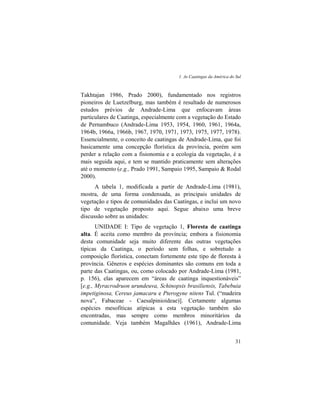 1. As Caatingas da América do Sul
31
Takhtajan 1986, Prado 2000), fundamentado nos registros
pioneiros de Luetzelburg, mas também é resultado de numerosos
estudos prévios de Andrade-Lima que enfocavam áreas
particulares de Caatinga, especialmente com a vegetação do Estado
de Pernambuco (Andrade-Lima 1953, 1954, 1960, 1961, 1964a,
1964b, 1966a, 1966b, 1967, 1970, 1971, 1973, 1975, 1977, 1978).
Essencialmente, o conceito de caatingas de Andrade-Lima, que foi
basicamente uma concepção florística da província, porém sem
perder a relação com a fisionomia e a ecologia da vegetação, é a
mais seguida aqui, e tem se mantido praticamente sem alterações
até o momento (e.g., Prado 1991, Sampaio 1995, Sampaio & Rodal
2000).
A tabela 1, modificada a partir de Andrade-Lima (1981),
mostra, de uma forma condensada, as principais unidades de
vegetação e tipos de comunidades das Caatingas, e inclui um novo
tipo de vegetação proposto aqui. Segue abaixo uma breve
discussão sobre as unidades:
UNIDADE I: Tipo de vegetação 1, Floresta de caatinga
alta. É aceita como membro da província; embora a fisionomia
desta comunidade seja muito diferente das outras vegetações
típicas da Caatinga, o período sem folhas, e sobretudo a
composição florística, conectam fortemente este tipo de floresta à
província. Gêneros e espécies dominantes são comuns em toda a
parte das Caatingas, ou, como colocado por Andrade-Lima (1981,
p. 156), elas aparecem em “áreas de caatinga inquestionáveis”
[e.g., Myracrodruon urundeuva, Schinopsis brasiliensis, Tabebuia
impetiginosa, Cereus jamacaru e Pterogyne nitens Tul. (“madeira
nova”, Fabaceae - Caesalpinioideae)]. Certamente algumas
espécies mesofíticas atípicas a esta vegetação também são
encontradas, mas sempre como membros minoritários da
comunidade. Veja também Magalhães (1961), Andrade-Lima
 