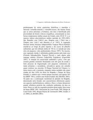 11. Lagartos e Anfisbenídeos (Squamata) dos Brejos Nordestinos
469
predominante de areias quartzosas distróficas e marinhas e
latossolo vermelho-amarelo e vermelho-escuro. Da mesma forma
que as serras próximas a Fortaleza, esta área é beneficiada pela
proximidade do litoral e chuvas orográficas, concentrando as mais
baixas temperaturas médias anuais do Estado, entre 22-26 °C e os
maiores índices pluviométricos médios (período de 1953-1983):
São Benedito com 2.062,8 mm, Ibiapina com 1.744,6 mm e
Ubajara com 1.441,1 mm (Bezerra et al. 1997). A vegetação
florestal úmida (Floresta Subperenifólia Tropical Plúvio-Nebular)
estende-se ao longo da parte superior e da cuesta do planalto
sedimentar, que tem altitude média de 750 m e é sulcado por uma
série de pequenos vales pedimentados (Souza 1997). Na encosta,
esta vegetação úmida é substituída gradativamente pela mata seca
(Floresta Subcaducifólia Tropical Pluvial) e mais abaixo pela
caatinga arbórea (Floresta Caducifólia Espinhosa) (Figueiredo
1997). A situação de conservação ambiental é grave, visto que
existem grandes extensões desmatadas com alto grau de erosão e
forte processo de fragmentação com pequenos isolamentos de
matas primárias e secundárias, salvando-se apenas um cinturão
quase contínuo nas encostas. O Parque Nacional de Ubajara é a
única reserva até o momento, enquanto outras unidades não sejam
criadas de fato (APA da Serra da Ibiapaba e Parque da Serra
Grande), e, embora seja o menor parque nacional, com apenas 563
ha (IBDF 1981), contém uma biodiversidade alta (IBAMA 2001).
Na parte sul, a continuação meridional do planalto da Ibiapaba,
denominada serra Grande, tem características diferenciais quanto
aos aspectos morfoclimáticos, embora a flora e a fauna denunciem
grande influência pretérita das condições ambientais da área ao
norte. Pouco se sabe da vegetação primária desta região, bem como
da fauna (IBDF 1981, Nascimento & Lima-Verde 1989, Borges &
Lima-Verde 1992, Borges-Nojosa & Caramaschi 2000, Guedes et
al. 2000 a, b, IBAMA 2001).
 