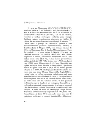 D. M. Borges-Nojosa & U. Caramaschi
472
A serra de Maranguape (3°54’-4°03’S/38°32’-38°40’W),
localizada apenas a 32 km do litoral, a serra da Aratanha (4°01’-
4°09’S/38°30’-38°37’W) distante cerca de 23 km, e o maciço de
Baturité (4°05’-4°40’S/38°30’-39°10’W), a 70 km de Fortaleza,
compõem a unidade morfológica conhecida como Maciços
Residuais, relevos extensivamente dissecados em feições de
colinas. São serras cristalinas, com predominância de vales em “V”
(Souza 1997) e geologia de constituição granítica e solo
predominantemente podzólico vermelho-amarelo eutrófico e
distrófico (Leite & Marques 1997), com altitudes máximas de
890 m em Maranguape (Pico da Rajada), 778 m na Aratanha (Pedra
do Letreiro) e 1.114 m no maciço de Baturité (Pico Alto). As
condições climáticas são também beneficiadas pelas chuvas
orográficas e altitude, concentrando temperaturas baixas, com
médias anuais entre 22-26 °C, e altos índices pluviométricos
médios (período de 1953-1983): Aratuba com 1.727,9 mm, Pacoti
com 1.529,9 mm e Mulungu com 1.109,2 mm. Municípios das
regiões sertanejas, como Parambu e Independência, apresentam
médias de apenas 532,6 mm e 550,5 mm no mesmo período
(Bezerra et al. 1997). Os três brejos-de-altitude são cobertos nos
cumes pela mata úmida (Floresta Subperenifólia Tropical Plúvio-
Nebular), rica em epífitas, substituída gradativamente pela mata
seca (Floresta Subcaducifólia Tropical Pluvial) e caatinga arbustiva
densa nos pontos mais baixos nas vertentes voltadas para o litoral,
ou pontos mais altos nas vertentes opostas. O bom potencial
ecológico favorece a fixação de um contingente demográfico e a
exploração econômica é intensa, causando forte impacto ambiental
com desmatamento, efeito de fragmentação e atividades agrícolas
variadas. A flora da serra de Maranguape abriga enorme
diversidade herpetofaunística (Hoogmoed et al. 1994, Lima 1999,
Borges-Nojosa & Lima 2001), com pelo menos um caso de
endemismo registrado, o pequeno leptodactilídeo Adelophryne
 