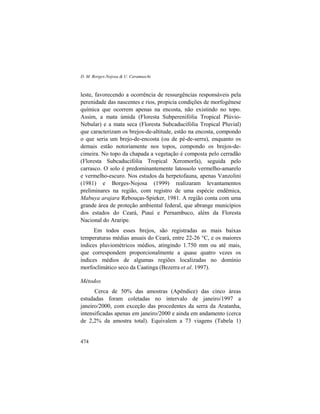 D. M. Borges-Nojosa & U. Caramaschi
474
leste, favorecendo a ocorrência de ressurgências responsáveis pela
perenidade das nascentes e rios, propicia condições de morfogênese
química que ocorrem apenas na encosta, não existindo no topo.
Assim, a mata úmida (Floresta Subperenifólia Tropical Plúvio-
Nebular) e a mata seca (Floresta Subcaducifólia Tropical Pluvial)
que caracterizam os brejos-de-altitude, estão na encosta, compondo
o que seria um brejo-de-encosta (ou de pé-de-serra), enquanto os
demais estão notoriamente nos topos, compondo os brejos-de-
cimeira. No topo da chapada a vegetação é composta pelo cerradão
(Floresta Subcaducifólia Tropical Xeromorfa), seguida pelo
carrasco. O solo é predominantemente latossolo vermelho-amarelo
e vermelho-escuro. Nos estudos da herpetofauna, apenas Vanzolini
(1981) e Borges-Nojosa (1999) realizaram levantamentos
preliminares na região, com registro de uma espécie endêmica,
Mabuya arajara Rebouças-Spieker, 1981. A região conta com uma
grande área de proteção ambiental federal, que abrange municípios
dos estados do Ceará, Piauí e Pernambuco, além da Floresta
Nacional do Araripe.
Em todos esses brejos, são registradas as mais baixas
temperaturas médias anuais do Ceará, entre 22-26 °C, e os maiores
índices pluviométricos médios, atingindo 1.750 mm ou até mais,
que correspondem proporcionalmente a quase quatro vezes os
índices médios de algumas regiões localizadas no domínio
morfoclimático seco da Caatinga (Bezerra et al. 1997).
Métodos
Cerca de 50% das amostras (Apêndice) das cinco áreas
estudadas foram coletadas no intervalo de janeiro/1997 a
janeiro/2000, com exceção das procedentes da serra da Aratanha,
intensificadas apenas em janeiro/2000 e ainda em andamento (cerca
de 2,2% da amostra total). Equivalem a 73 viagens (Tabela 1)
 