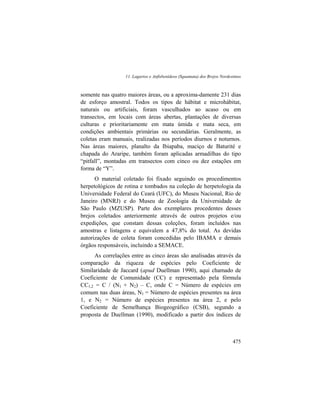11. Lagartos e Anfisbenídeos (Squamata) dos Brejos Nordestinos
475
somente nas quatro maiores áreas, ou a aproxima-damente 231 dias
de esforço amostral. Todos os tipos de hábitat e microhábitat,
naturais ou artificiais, foram vasculhados ao acaso ou em
transectos, em locais com áreas abertas, plantações de diversas
culturas e prioritariamente em mata úmida e mata seca, em
condições ambientais primárias ou secundárias. Geralmente, as
coletas eram manuais, realizadas nos períodos diurnos e noturnos.
Nas áreas maiores, planalto da Ibiapaba, maciço de Baturité e
chapada do Araripe, também foram aplicadas armadilhas do tipo
“pitfall”, montadas em transectos com cinco ou dez estações em
forma de “Y”.
O material coletado foi fixado seguindo os procedimentos
herpetológicos de rotina e tombados na coleção de herpetologia da
Universidade Federal do Ceará (UFC), do Museu Nacional, Rio de
Janeiro (MNRJ) e do Museu de Zoologia da Universidade de
São Paulo (MZUSP). Parte dos exemplares procedentes desses
brejos coletados anteriormente através de outros projetos e/ou
expedições, que constam dessas coleções, foram incluídos nas
amostras e listagens e equivalem a 47,8% do total. As devidas
autorizações de coleta foram concedidas pelo IBAMA e demais
órgãos responsáveis, incluindo a SEMACE.
As correlações entre as cinco áreas são analisadas através da
comparação da riqueza de espécies pelo Coeficiente de
Similaridade de Jaccard (apud Duellman 1990), aqui chamado de
Coeficiente de Comunidade (CC) e representado pela fórmula
CC1,2 = C / (N1 + N2) – C, onde C = Número de espécies em
comum nas duas áreas, N1 = Número de espécies presentes na área
1, e N2 = Número de espécies presentes na área 2, e pelo
Coeficiente de Semelhança Biogeográfico (CSB), segundo a
proposta de Duellman (1990), modificado a partir dos índices de
 