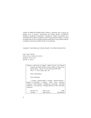 4
TODOS OS DIREITOS RESERVADOS. Proibida a reprodução total ou parcial, por
qualquer meio ou processo, especialmente por sistemas gráficos, microfílmicos,
fotográficos, reprográficos, fonográficos e videográficos. Vedada a memorização e/ou a
recuperação total ou parcial em qualquer sistema de processamento de dados e a inclusão
de qualquer parte da obra em qualquer programa juscibernético. Essas proibições aplicam-
se também às características gráficas da obra e à sua editoração.
Copyright  Inara Roberta Leal, Marcelo Tabarelli e José Maria Cardoso da Silva
Capa: Sergio Siqueira
Fotos da Capa: Cedidas pelos autores
Diagração: Gilberto José
Revisão: Os autores
Ecologia e conservação da caatinga / editores Inara R. Leal, Marcelo
Tabarelli, José Maria Cardoso da Silva; prefácio de Marcos Luiz
Barroso Barros. – Recife : Ed. Universitária da UFPE, 2003.
822 p. : il., fotos, mapas, gráf., tab.
Vários colaboradores.
Inclui bibliografia.
1. Ecologia – Biodiversidade. 2. Caatinga – Nordeste brasileiro –
Padrões de diversidade. 3. Caatinga – Flora e fauna – Processos
ecológicos. 4. Meio ambiente – Estratégias de conservação – Semi-árido
nordestino. I. Leal, Inara R. II. Tabarelli, Marcelo. III. Silva, José Maria
Cardoso da.
504.5(213.52) CDU (2. ed.) UFPE
574.5265 CDD (20. ed.) BC/2003-364
 