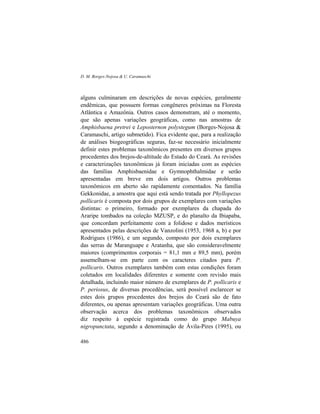 D. M. Borges-Nojosa & U. Caramaschi
486
alguns culminaram em descrições de novas espécies, geralmente
endêmicas, que possuem formas congêneres próximas na Floresta
Atlântica e Amazônia. Outros casos demonstram, até o momento,
que são apenas variações geográficas, como nas amostras de
Amphisbaena pretrei e Leposternon polystegum (Borges-Nojosa &
Caramaschi, artigo submetido). Fica evidente que, para a realização
de análises biogeográficas seguras, faz-se necessário inicialmente
definir estes problemas taxonômicos presentes em diversos grupos
procedentes dos brejos-de-altitude do Estado do Ceará. As revisões
e caracterizações taxonômicas já foram iniciadas com as espécies
das famílias Amphisbaenidae e Gymnophthalmidae e serão
apresentadas em breve em dois artigos. Outros problemas
taxonômicos em aberto são rapidamente comentados. Na família
Gekkonidae, a amostra que aqui está sendo tratada por Phyllopezus
pollicaris é composta por dois grupos de exemplares com variações
distintas: o primeiro, formado por exemplares da chapada do
Araripe tombados na coleção MZUSP, e do planalto da Ibiapaba,
que concordam perfeitamente com a folidose e dados merísticos
apresentados pelas descrições de Vanzolini (1953, 1968 a, b) e por
Rodrigues (1986), e um segundo, composto por dois exemplares
das serras de Maranguape e Aratanha, que são consideravelmente
maiores (comprimentos corporais = 81,1 mm e 89,5 mm), porém
assemelham-se em parte com os caracteres citados para P.
pollicaris. Outros exemplares também com estas condições foram
coletados em localidades diferentes e somente com revisão mais
detalhada, incluindo maior número de exemplares de P. pollicaris e
P. periosus, de diversas procedências, será possível esclarecer se
estes dois grupos procedentes dos brejos do Ceará são de fato
diferentes, ou apenas apresentam variações geográficas. Uma outra
observação acerca dos problemas taxonômicos observados
diz respeito à espécie registrada como do grupo Mabuya
nigropunctata, segundo a denominação de Ávila-Pires (1995), ou
 
