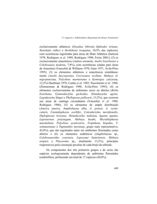 11. Lagartos e Anfisbenídeos (Squamata) dos Brejos Nordestinos
489
exclusivamente atlânticos (Enyalius bibronii, Ophiodes striatus,
Stenolepis ridleyi e Strobilurus torquatus, 10,5% das espécies),
com ocorrências registradas para áreas de Mata Atlântica (Jackson
1978, Rodrigues et al. 1989, Rodrigues 1990, Freire 2001); (2) os
exclusivamente amazônicos (Aulura anomala, Anolis brasiliensis e
Colobosaura modesta, 7,9%), com ocorrências citadas para áreas
da Amazônia (Vanzolini & Williams 1970, Gans 1971, Ávila-Pires
1995); (3) os elementos atlânticos e amazônicos simultânea-
mente (Anolis fuscoauratus, Cercosaura ocellata, Mabuya cf.
nigropunctata, Polychrus marmoratus e Kentropyx calcarata,
13,2%) Duellman 1978, Cunha et al. 1985, Nascimento et al. 1988,
(Zimmerman & Rodrigues 1990, Ávila-Pires 1995); (4) os
elementos exclusivamente de ambientes secos ou abertos (Briba
brasiliana, Gymnodactylus geckoides, Hemidactylus agrius,
Lygodactylus klugei e Phyllopezus pollicaris, 13,2%), que ocorrem
nas áreas de caatinga circundantes (Vanzolini et al. 1980,
Rodrigues 1986); (5) os elementos de ampla distribuição
(Ameiva ameiva, Amphisbaena alba, A. pretrei, A. vermi-
cularis, Cnemidophorus ocellifer, Coleodactylus meridionalis,
Diploglossus lessonae, Hemidactylus mabouia, Iguana iguana,
Leposternon polystegum, Mabuya heathi, Micrablepharus
maximiliani, Polychrus acutirostris, Tropidurus hispidus, T.
semitaeniatus e Tupinambis merianae, grupo mais representativo,
42,0%), que são registrados tanto em ambientes florestados como
abertos e (6) os elementos endêmicos (Amphisbaena sp.,
Colobosauroides cearensis, Leposoma baturitensis, Mabuya
arajara e Placosoma sp., atualmente 13,2%), principais
responsáveis pela conotação peculiar de cada brejo-de-altitude.
Os componentes dos três primeiros grupos e do sexto são
espécies ecologicamente dependentes de ambientes florestados
(umbrófilas), perfazendo um total de 17 espécies (44,8%).
 