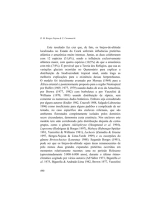 D. M. Borges-Nojosa & U. Caramaschi
490
Este resultado faz crer que, de fato, os brejos-de-altitude
localizados no Estado do Ceará sofreram influências pretéritas
atlântica e amazônica muito intensas. Juntas, as duas colaboraram
com 12 espécies (31,6%), sendo a influência exclusivamente
atlântica maior, com quatro espécies (10,5%) do que a amazônica
com três (7,9%). É provável que a Teoria dos Refúgios, que usa as
variações glaciais ocorridas no Quaternário para explicar a
distribuição da biodiversidade tropical atual, ainda traga as
melhores explicações para a existência dessas herpetofaunas.
O modelo foi inicialmente aventado por Moreau (1969) para a
África oriental e posteriormente proposto para a região Neotropical
por Haffer (1969, 1977, 1979) usando dados de aves da Amazônia,
por Brown (1977, 1982) com borboletas e por Vanzolini &
Williams (1970, 1981) usando distribuição de répteis, sem
comentar os numerosos dados botânicos. Embora seja considerado
por alguns autores (Endler 1982, Cracraft 1988, Salgado-Labouriau
1996) como insuficiente para alguns padrões e complicado de ser
testado, no caso específico dos enclaves relictuais, que são
ambientes florestados completamente isolados pelos domínios
secos circundantes, demonstra certa coerência. Nos enclaves este
modelo tem sido corroborado pela distribuição disjunta de certos
grupos, como o gênero Adelophryne (Hoogmoed et al. 1994),
Leposoma (Rodrigues & Borges 1997), Mabuya (Rebouças-Spieker
1981, Vanzolini & Williams 1981), Lachesis (Zamudio & Greene
1997, Borges-Nojosa & Lima-Verde 1999) e os escorpiões do
gênero Broteochactas (Lourenço 1988). Segundo Borges (1991),
pode ser que os brejos-de-altitude sejam áreas remanescentes de
pelo menos duas grandes expansões pretéritas ocorridas em
momentos relativamente recentes: uma no período Holoceno
(aproximadamente 5.000–6.000 anos), durante o último ótimo-
climático cogitado por vários autores (Ab’Sáber 1971, Bigarella et
al. 1975, Bigarella & Andrade-Lima 1982, Brown 1977, Vanzolini
 