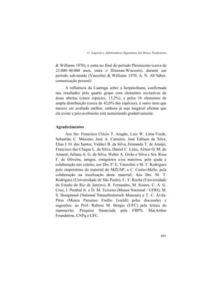 11. Lagartos e Anfisbenídeos (Squamata) dos Brejos Nordestinos
491
& Williams 1970), e outra no final do período Pleistoceno (cerca de
23.000–40.000 anos, entre o Illinoian-Wiscosin), durante um
período sub-úmido (Vanzolini & Williams 1970, A. N. Ab’Sáber,
comunicação pessoal).
A influência da Caatinga sobre a herpetofauna, confirmada
nos resultados pelo quarto grupo com elementos exclusivos de
áreas abertas (cinco espécies, 13,2%), e pelos 16 elementos de
ampla distribuição (cerca de 42,0% das espécies), é outro item que
merece ser avaliado melhor, embora já seja inegável afirmar que
ela existe e provavelmente está aumentando gradativamente.
Agradecimentos
Aos Srs. Francisco Clécio T. Aragão, Luiz W. Lima-Verde,
Sebastião C. Máximo, José A. Carneiro, José Edílson da Silva,
Elias J. O. dos Santos, Valdecí B. da Silva, Fernando T. de Araújo,
Francisco das Chagas L. da Silva, Daniel C. Lima, Airton O. M. do
Amaral, Juliana A. G. da Silva, Weber A. Girão e Silva e Sra. Rosa
F. de Oliveira, amigos, estagiários e/ou mateiros, pela ajuda e
colaboração nas coletas; aos Drs. P. E. Vanzolini e M. T. Rodrigues
pelo empréstimo do material do MZUSP; a C. Castro-Mello, pela
colaboração na localização deste material; Aos Drs. M. T.
Rodrigues (Universidade de São Paulo), C. F. Rocha (Universidade
do Estado do Rio de Janeiro), R. Fernandes, M. Soares, C. A. G.
Cruz, J. Pombal Jr. e D. M. Teixeira (Museu Nacional / UFRJ), M.
S. Hoogmoed (National Natuurhistorisch Museum) e T. C. Ávila-
Pires (Museu Paraense Emílio Goeldi) pelas discussões e
sugestões; ao Prof. Rubens M. Borges (UFC) pela leitura do
manuscrito. Pesquisa financiada pela FBPN, MacArthur
Foundation, CNPq e UFC.
 