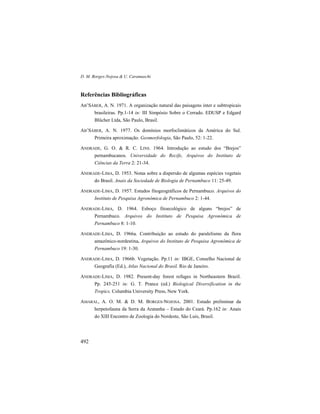 D. M. Borges-Nojosa & U. Caramaschi
492
Referências Bibliográficas
AB’SÁBER, A. N. 1971. A organização natural das paisagens inter e subtropicais
brasileiras. Pp.1-14 in: III Simpósio Sobre o Cerrado. EDUSP e Edgard
Blücher Ltda, São Paulo, Brasil.
AB’SÁBER, A. N. 1977. Os domínios morfoclimáticos da América do Sul.
Primeira aproximação. Geomorfologia, São Paulo, 52: 1-22.
ANDRADE, G. O. & R. C. LINS. 1964. Introdução ao estudo dos “Brejos”
pernambucanos. Universidade do Recife, Arquivos do Instituto de
Ciências da Terra 2: 21-34.
ANDRADE-LIMA, D. 1953. Notas sobre a dispersão de algumas espécies vegetais
do Brasil. Anais da Sociedade de Biologia de Pernambuco 11: 25-49.
ANDRADE-LIMA, D. 1957. Estudos fitogeográficos de Pernambuco. Arquivos do
Instituto de Pesquisa Agronômica de Pernambuco 2: 1-44.
ANDRADE-LIMA, D. 1964. Esboço fitoecológico de alguns “brejos” de
Pernambuco. Arquivos do Instituto de Pesquisa Agronômica de
Pernambuco 8: 1-10.
ANDRADE-LIMA, D. 1966a. Contribuição ao estudo do paralelismo da flora
amazônico-nordestina. Arquivos do Instituto de Pesquisa Agronômica de
Pernambuco 19: 1-30.
ANDRADE-LIMA, D. 1966b. Vegetação. Pp.11 in: IBGE, Conselho Nacional de
Geografia (Ed.), Atlas Nacional do Brasil. Rio de Janeiro.
ANDRADE-LIMA, D. 1982. Present-day forest refuges in Northeastern Brazil.
Pp. 245-251 in: G. T. Prance (ed.) Biological Diversification in the
Tropics. Columbia University Press, New York.
AMARAL, A. O. M. & D. M. BORGES-NOJOSA. 2001. Estudo preliminar da
herpetofauna da Serra da Aratanha – Estado do Ceará. Pp.162 in: Anais
do XIII Encontro de Zoologia do Nordeste, São Luís, Brasil.
 