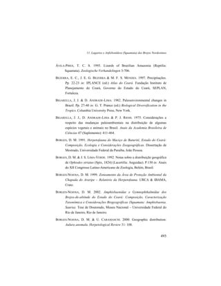 11. Lagartos e Anfisbenídeos (Squamata) dos Brejos Nordestinos
493
ÁVILA-PIRES, T. C. S. 1995. Lizards of Brazilian Amazonia (Reptilia:
Squamata). Zoologische Verhandelingen 3-706.
BEZERRA, E. C., J. E. G. BEZERRA & M. F. S. MENDES. 1997. Precipitações.
Pp. 22-23 in: IPLANCE (ed.) Atlas do Ceará. Fundação Instituto de
Planejamento do Ceará, Governo do Estado do Ceará, SEPLAN,
Fortaleza.
BIGARELLA, J. J. & D. ANDRADE-LIMA. 1982. Paleoenvironmental changes in
Brazil. Pp. 27-40 in: G. T. Prance (ed.) Biological Diversification in the
Tropics. Columbia University Press, New York.
BIGARELLA, J. J., D. ANDRADE-LIMA & P. J. RIEHS. 1975. Considerações a
respeito das mudanças paleoambientais na distribuição de algumas
espécies vegetais e animais no Brasil. Anais da Academia Brasileira de
Ciências 47 (Suplemento): 411-464.
BORGES, D. M. 1991. Herpetofauna do Maciço de Baturité, Estado do Ceará:
Composição, Ecologia e Considerações Zoogeográficas. Dissertação de
Mestrado, Universidade Federal da Paraíba, João Pessoa.
BORGES, D. M. & J. S. LIMA-VERDE. 1992. Notas sobre a distribuição geográfica
de Ophiodes striatus (Spix, 1824) (Lacertilia: Anguidae). P.130 in: Anais
do XII Congresso Latino-Americano de Zoologia, Belém, Brasil.
BORGES-NOJOSA, D. M. 1999. Zoneamento da Área de Proteção Ambiental da
Chapada do Araripe – Relatório da Herpetofauna. URCA & IBAMA,
Crato.
BORGES-NOJOSA, D. M. 2002. Amphisbaenidae e Gymnophthalmidae dos
Brejos-de-altitude do Estado do Ceará: Composição, Caracterização
Taxonômica e Considerações Biogeográficas (Squamata: Amphisbaenia,
Sauria). Tese de Doutorado, Museu Nacional – Universidade Federal do
Rio de Janeiro, Rio de Janeiro.
BORGES-NOJOSA, D. M. & U. CARAMASCHI. 2000. Geographic distribution:
Aulura anomala. Herpetological Review 31: 108.
 