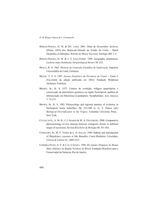 D. M. Borges-Nojosa & U. Caramaschi
494
BORGES-NOJOSA, D. M. & D.C. LIMA. 2001. Dieta de Drymoluber dichrous
(Peters, 1863) dos Brejos-de-Altitude do Estado do Ceará – Brasil
(Serpentes, Colubridae). Boletim do Museu Nacional, Zoologia 468: 1-5.
BORGES-NOJOSA, D. M. & J. S. LIMA-VERDE. 1999. Geographic distribution:
Lachesis muta rhombeata. Herpetological Review 30: 235.
BRAGA, R. A. 1962. História da Comissão Científica de Exploração. Imprensa
Universitária do Ceará, Fortaleza.
BRASIL, T. P. S. 1997. Ensaio Estatístico da Província do Ceará – Tomo I.
(Fac-símile da edição publicada em 1863). Fundação Waldemar
Alcântara, Fortaleza.
BROWN, JR., K. S. 1977. Centros de evolução, refúgios quaternários e
conservação de patrimônios genéticos na região Neotropical: padrões de
diferenciação em Ithomiinae (Lepidoptera: Nymphalidae). Acta Amazica
7: 75-137.
BROWN, JR., K. S. 1982. Paleoecology and regional patterns of evolution in
Neotropical forest butterflies. Pp. 255-308 in: G. T. Prance (ed.)
Biological Diversification in the Tropics. Columbia University Press, .
New York.
CAVALCANTE, A. M. B., J. J. SOARES & M. A. FIGUEIREDO. 2000. Comparative
phytosociology of tree sinusiae between contiguous forests in different
stages of succession. Revista Brasileira de Biologia 60: 551-562.
CERQUEIRA, R., M. V. VIEIRA & L. O. SALLES. 1989. Habitat and reproduction
of Rhipidomys cearanus at São Benedito, Ceará (Rodentia, Cricetidae).
Ciência & Cultura 41: 1009-1013.
COIMBRA-FILHO, A. F. & I. G. CÂMARA. 1996. Os Limites Originais do Bioma
Mata Atlântica na Região Nordeste do Brasil. Fundação Brasileira para a
Conservação da Natureza, Rio de Janeiro.
 