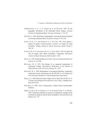 11. Lagartos e Anfisbenídeos (Squamata) dos Brejos Nordestinos
495
COIMBRA-FILHO, A. F., I. G. CÂMARA & A. B. RYLANDS. 1995. On the
geographic distribution of the red-handed howler monkey, Alouatta
belzebul, in Northeastern Brasil. Neotropical Primates 3: 176-179.
CRACRAFT, J. 1988. Deep-history biogeography: retrieving the historical pattern
of evolving continental biotas. Systematic Zoology 37: 221-236.
CUNHA, O. R., J. S. LIMA-VERDE & A. C. M. LIMA. 1991. Novo gênero e
espécie de lagarto (Colobosauroides cearensis) no Estado do Ceará
(Lacertilia: Teiidae). Boletim do Museu Paranaense Emílio Goeldi 7:
163-176.
CUNHA, O. R., F. P. NASCIMENTO & T. C. S. ÁVILA-PIRES. 1985. Os répteis da
área de Carajás, Pará, Brasil (Testudines e Squamata). Publicações
Avulsas do Museu Paranaense Emílio Goeldi 1: 1-40.
DUCKE, A., 1959. Estudos botânicos no Ceará. Anais da Academia Brasileira de
Ciências 31: 211-308.
DUELLMAN, W. E. 1978. The biology of an equatorial herpetofauna in
Amazonian Ecuador. Miscelaneous Publications of the Museum of
Natural History of the University of Kansas 65: 1-352.
DUELLMAN, W. E. 1990. Herpetofaunas in Neotropical Rainforest: comparative
composition, history, and resource use. Pp. 455-505 in: A. H. Gentry (ed.)
Four Neotropical Rainforests. Yale University Press, New Haven.
ENDLE, J. A. 1982. Pleistocene forest refuges: fact or fancy? Pp. 641-657 in: G.
T. Prance (ed.) Biological Diversification in the Tropics. Columbia Univ.
Press, New York.
FERNANDES, A. 1990. Temas Fitogeográficos. Editora Stylus Comunicações,
Fortaleza.
FERRAZ, E. M. N., M. J. N. RODAL, E. V. S. B. SAMPAIO & R. C. A. PEREIRA.
1998. Composição florística em trechos de vegetação de caatinga e brejo
de altitude na região do Vale do Pajeú, Pernambuco. Revista Brasileira de
Botânica 21: 7-15.
 