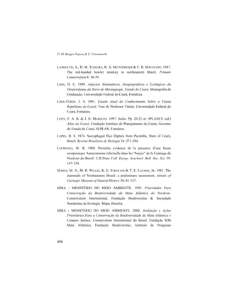D. M. Borges-Nojosa & U. Caramaschi
498
LANGGUTH, A., D. M. TEIXEIRA, R. A. MITTERMEIER & C. R. BONVICINO. 1987.
The red-handed howler monkey in northeastern Brazil. Primate
Conservation 8: 36-39.
LIMA, D. C. 1999. Aspectos Sistemáticos, Zoogeográficos e Ecológicos da
Herpetofauna da Serra de Maranguape, Estado do Ceará. Monografia de
Graduação, Universidade Federal do Ceará, Fortaleza.
LIMA-VERDE, J. S. 1991. Estado Atual do Conhecimento Sobre a Fauna
Reptiliana do Ceará. Tese de Professor Titular, Universidade Federal do
Ceará, Fortaleza.
LEITE, F. A. B. & J. N. MARQUES. 1997. Solos. Pp. 20-21 in: IPLANCE (ed.)
Atlas do Ceará. Fundação Instituto de Planejamento do Ceará, Governo
do Estado do Ceará, SEPLAN, Fortaleza.
LOPES, H. S. 1974. Sarcophagid flies Diptera from Pacatuba, State of Ceará,
Brazil. Revista Brasileira de Biologia 34: 271-294.
LOURENÇO, W. R. 1988. Première evidence de la presence d’une faune
scorpionique Amazonienne relictuelle dans les “brejos” de la Caatinga du
Nord-est du Bresil. C.R.Xème Coll. Europ. Arachnol. Bull. Soc. Sci. 59:
147-154.
MARES, M. A., M. R. WILLIG, K. E. STREILEIN & T. E. LACHER, JR. 1981. The
mammals of Northeastern Brazil: a preliminary assessment. Annals of
Carnegie Museum of Natural History 50: 81-137.
MMA - MINISTÉRIO DO MEIO AMBIENTE. 1993. Prioridades Para
Conservação da Biodiversidade da Mata Atlântica do Nordeste.
Conservation International, Fundação Biodiversitas & Sociedade
Nordestina de Ecologia. Mapa, Brasília.
MMA - MINISTÉRIO DO MEIO AMBIENTE. 2000. Avaliação e Ações
Prioritárias Para a Conservação da Biodiversidade da Mata Atlântica e
Campos Sulinos. Conservation International do Brasil, Fundação SOS
Mata Atlântica, Fundação Biodiversitas, Instituto de Pesquisas
 