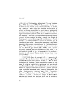 D. E. Prado
34
(1971, 1975, 1977), Magalhães & Ferreira (1976, apud Andrade-
Lima 1981), Ratter et al. (1978). No Ceará, um tipo de mata seca
de médio-encosta (floresta seca), ou floresta mesófila, foi descrita
por Figueiredo (1984) como não possuindo Bombacaceae de
troncos suculentos, mas em todos os outros aspectos se parecendo
com a caatinga arbórea com alguns elementos mesófilos. Das 16
espécies mencionadas por este autor, 10 são membros das florestas
das caatingas, e mais uma é ocasionalmente encontrada (Syagrus
comosa). No leste e sudeste da Bahia, a mata de cipó (floresta de
lianas) parece compreender uma grande transição entre a Floresta
Atlântica e as caatingas internas, e consiste em diferentes tipos de
florestas decíduas secas e semidecíduas sub-úmidas. Pelo menos
algumas regiões contêm espécies típicas da Caatinga (Andrade-
Lima 1971). Há muito pouco conhecimento sobre esta formação,
um fato destacado por Bégué (1967, 1968), porém, algumas
descrições resumidas, mas precisas (Andrade-Lima 1966a, 1971;
veja também Noblick, in litt., em Plowman 1987), permitem a
inclusão de pelo menos algumas destas florestas secas como
caatinga arbórea.
UNIDADE II: Tipos de vegetação 2, 3, 4 e 6 (para o tipo de
vegetação 13, veja abaixo), típica Floresta de caatinga média,
com densidade variável nas camadas arbóreas, 7 – 15 m de altura.
Esta unidade de vegetação é muito disseminada e comum em toda
parte do nordeste brasileiro, provavelmente com uma grande
variedade de formas, das quais Andrade-Lima comentou quatro.
Várias das espécies dominantes na unidade I também aparecem
como elementos espalhados nestes tipos de comunidades, tais
como Anadenanthera colubrina var. cebil, Commiphora
leptophloeos, Myracrodruon urundeuva, Schinopsis brasiliensis, e
Amburana cearensis. A maioria dos artigos de Andrade-Lima
apresenta no mínimo uma descrição deste tipo de vegetação;
 