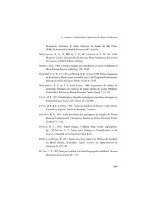 11. Lagartos e Anfisbenídeos (Squamata) dos Brejos Nordestinos
499
Ecológicas, Secretaria do Meio Ambiente do Estado de São Paulo,
SEMAD/ Instituto Estadual de Florestas-MG, Brasília.
MITTERMEIER, R. A., N. MYERS, C. G. MITTERMEIER & N. MYERS. 1999.
Hotspots: Earth’s Biologically Richest and Most Endangered Terrestrial
Ecoregions. CEMEX Editora, México.
MOREAU, R. E. 1969. Climatic changes and distribution of forest vertebrates in
West African Journal of Zoology 158: 39-61.
NASCIMENTO, F. P., T. C. ÁVILA-PIRES & O. R. CUNHA. 1988. Répteis Squamata
de Rondônia e Mato Grosso coletados através do Programa Polonoroeste.
Boletim do Museu Paraense Emílio Goeldi 4: 21-65.
NASCIMENTO, F. P. & J. S. LIMA-VERDE. 1989. Ocorrência de ofídios de
ambientes florestais em enclaves de matas úmidas do Ceará. (Ophidia:
Colubridae). Boletim do Museu Paraense Emílio Goeldi 5: 95-100.
PAIVA, M. P. 1973. Distribuição e abundância de alguns mamíferos selvagens no
Estado do Ceará. Ciência & Cultura 25: 442-450.
PAIVA, M. P. & E. CAMPOS. 1995. Fauna do Nordeste do Brasil: Conhecimento
Científico e Popular. Banco do Nordeste, Fortaleza.
PICCININI, R. S., 1974. Lista provisória dos quirópteros da coleção do Museu
Paraense Emílio Goeldi (Chiroptera). Boletim do Museu Paraense Emílio
Goeldi (77): 1-32.
PRANCE, G. T., 1982. Forest refuges: evidence from woody angiosperms.
Pp. 137-244 in: G. T. Prance (ed.) Biological Diversification in the
Tropics. Columbia University Press, New York.
REBOUÇAS-SPIEKER, R. 1981. Sobre uma nova espécie de Mabuya do Nordeste
do Brasil (Sauria, Scincidae). Papéis Avulsos do Departamento de
Zoologia 34: 121-123.
RIZZINI, C. T. 1963. Nota prévia sobre a divisão fitogeográfica do Brasil. Revista
Brasileira de Geografia 24: 1-64.
 