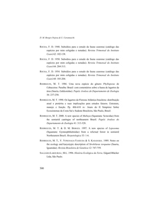 D. M. Borges-Nojosa & U. Caramaschi
500
ROCHA, F. D. 1948. Subsídios para o estudo da fauna cearense (catálogo das
espécies por mim coligidas e notadas). Revista Trimensal do Instituto
Ceará 62: 102-138.
ROCHA, F. D. 1950. Subsídios para o estudo da fauna cearense (catálogo das
espécies por mim coligidas e notadas). Revista Trimensal do Instituto
Ceará 64: 284-313.
ROCHA, F. D. 1954. Subsídios para o estudo da fauna cearense (catálogo das
espécies por mim coligidas e notadas). Revista Trimensal do Instituto
Ceará 68: 185-204.
RODRIGUES, M. T. 1986. Uma nova espécie do gênero Phyllopezus de
Cabaceiras: Paraíba: Brasil: com comentários sobre a fauna de lagartos da
área (Sauria, Gekkonidae). Papéis Avulsos do Departamento de Zoologia
36: 237-250.
RODRIGUES, M. T. 1990. Os lagartos da Floresta Atlântica brasileira: distribuição
atual e pretérita e suas implicações para estudos futuros. Estrutura,
manejo e função. Pp. 404-410 in: Anais do II Simpósio Sobre
Ecossistemas da Costa Sul e Sudeste Brasileira, São Paulo, Brasil.
RODRIGUES, M. T. 2000. A new species of Mabuya (Squamata: Scincidae) from
the semiarid caatingas of northeastern Brazil. Papéis Avulsos do
Departamento de Zoologia 41: 313-328.
RODRIGUES, M. T. & D. M. BORGES. 1997. A new species of Leposoma
(Squamata: Gymnophthalmidae) from a relictual forest in semiarid
Northeastern Brazil. Herpetologica 53: 1-6.
RODRIGUES, M. T., Y. YONENAGA-YASSUDA & S. KASAHARA. 1989. Notes on
the ecology and karyotypic description of Strobilurus torquatus (Sauria,
Iguanidae). Revista Brasileira de Genética 12: 747-759.
SALGADO-LABOURIAU, M.L. 1996. História Ecológica da Terra. Edgard Blücher
Ltda, São Paulo.
 