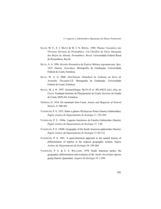 11. Lagartos e Anfisbenídeos (Squamata) dos Brejos Nordestinos
501
SALES, M. F., S. J. MAYO & M. J. N. RODAL. 1998. Plantas Vasculares das
Florestas Serranas de Pernambuco: Um Checklist da Flora Ameaçada
dos Brejos de Altitude, Pernambuco, Brasil. Universidade Federal Rural
de Pernambuco, Recife.
SILVA, A. A. 1996. Revisão Sistemática da Espécie Mabuya nigropunctata, Spix,
1825 (Sauria, Scincidae). Monografia de Graduação, Universidade
Federal do Ceará, Fortaleza.
SILVA, W. A. G. 2000. Distribuição Altitudinal da Avifauna na Serra de
Aratanha, Pacatuba-CE. Monografia de Graduação, Universidade
Federal do Ceará, Fortaleza.
SOUZA, M. J. N. 1997. Geomorfologia. Pp.18-19 in: IPLANCE (ed.) Atlas do
Ceará. Fundação Instituto de Planejamento do Ceará, Governo do Estado
do Ceará, SEPLAN, Fortaleza.
THOMAS, O. 1910. On mammals from Ceará. Annals and Magazine of Natural
History, 8: 500-503.
VANZOLINI, P. E. 1953. Sobre o gênero Phyllopezus Peters (Sauria, Gekkonidae).
Papéis Avulsos do Departamento de Zoologia 11: 353-369.
VANZOLINI, P. E. 1968a. Lagartos brasileiros da Família Gekkonidae (Sauria).
Papéis Avulsos do Departamento de Zoologia 17: 1-84.
VANZOLINI, P. E. 1968b. Geography of the South American gekkonidae (Sauria).
Papéis Avulsos do Departamento de Zoologia 17: 85-112.
VANZOLINI, P. E. 1981. A quasi-historical approach to the natural history of
differentiation of reptiles in the tropical geographic isolates. Papéis
Avulsos do Departamento de Zoologia 34: 189-204.
VANZOLINI, P. E. & E. E. WILLIAMS. 1970. South American anoles: the
geographic differentiation and evolution of the Anolis chrysolepis species
group (Sauria, Iguanidae). Arquivo de Zoologia 19: 1-298.
 