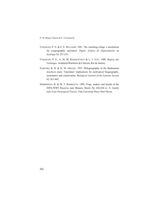 D. M. Borges-Nojosa & U. Caramaschi
502
VANZOLINI, P. E. & E. E. WILLIAMS. 1981. The vanishing refuge: a mechanism
for ecogeographic speciation. Papéis Avulsos do Departamento de
Zoologia 34: 251-255.
VANZOLINI, P. E., A. M. M. RAMOS-COSTA & L. J. VITT, 1980. Répteis das
Caatingas. Academia Brasileira de Ciências, Rio de Janeiro.
ZAMUDIO, K. R. & H. W. GREENE. 1997. Philogeography of the Bushmaster
(Lachesis muta: Viperidae): implications for neotropical biogeography,
systematics and conservation. Biological Journal of the Linnean Society
62: 421-442.
ZIMMERMAN, B. & M. T. RODRIGUES. 1990. Frogs, snakes, and lizards of the
INPA-WWF Reserves near Manaus, Brazil. Pp. 426-454 in: A. Gentry
(ed.) Four Neotropical Forests. Yale University Press, New Haven.
 